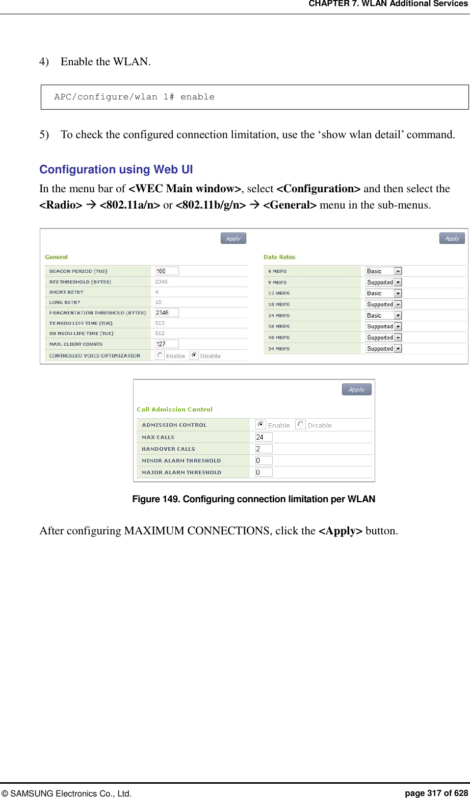 CHAPTER 7. WLAN Additional Services ©  SAMSUNG Electronics Co., Ltd.  page 317 of 628 4)    Enable the WLAN.  APC/configure/wlan 1# enable  5)    To check the configured connection limitation, use the ‘show wlan detail’ command.  Configuration using Web UI In the menu bar of &lt;WEC Main window&gt;, select &lt;Configuration&gt; and then select the &lt;Radio&gt;  &lt;802.11a/n&gt; or &lt;802.11b/g/n&gt;  &lt;General&gt; menu in the sub-menus.   Figure 149. Configuring connection limitation per WLAN  After configuring MAXIMUM CONNECTIONS, click the &lt;Apply&gt; button.  