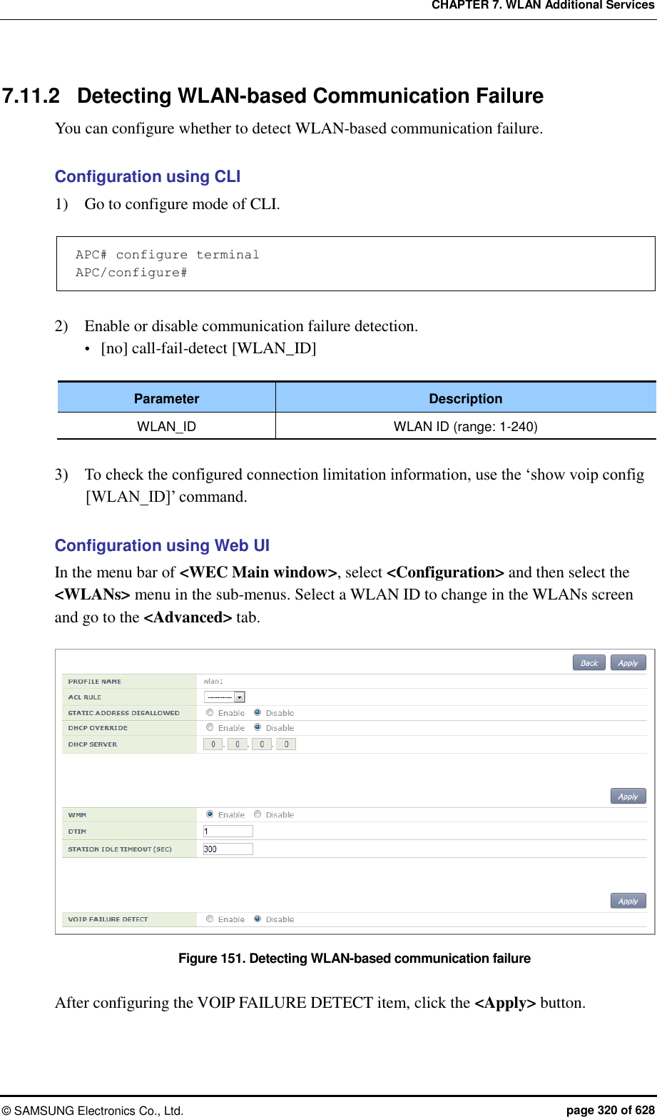 CHAPTER 7. WLAN Additional Services ©  SAMSUNG Electronics Co., Ltd.  page 320 of 628 7.11.2  Detecting WLAN-based Communication Failure   You can configure whether to detect WLAN-based communication failure.  Configuration using CLI 1)    Go to configure mode of CLI.  APC# configure terminal APC/configure#  2)    Enable or disable communication failure detection.  [no] call-fail-detect [WLAN_ID]  Parameter Description WLAN_ID WLAN ID (range: 1-240)  3)    To check the configured connection limitation information, use the ‘show voip config [WLAN_ID]’ command.  Configuration using Web UI In the menu bar of &lt;WEC Main window&gt;, select &lt;Configuration&gt; and then select the &lt;WLANs&gt; menu in the sub-menus. Select a WLAN ID to change in the WLANs screen and go to the &lt;Advanced&gt; tab.  Figure 151. Detecting WLAN-based communication failure  After configuring the VOIP FAILURE DETECT item, click the &lt;Apply&gt; button.  