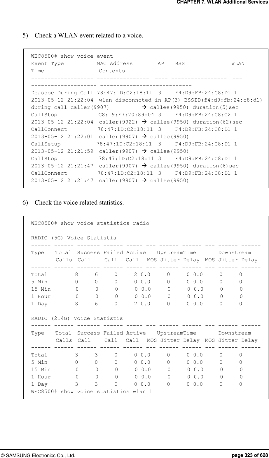 CHAPTER 7. WLAN Additional Services ©  SAMSUNG Electronics Co., Ltd.  page 323 of 628 5)    Check a WLAN event related to a voice.  WEC8500# show voice event Event Type            MAC Address         AP    BSS                 WLAN  Time                    Contents ------------------- ----------------  ---- -----------------  ---  -------------------- ---------------------------- Deassoc During Call 78:47:1D:C2:18:11  3     F4:D9:FB:24:C8:D1 1    2013-05-12 21:22:04  wlan disconncted in AP(3) BSSID(f4:d9:fb:24:c8:d1) during call caller(9907)    callee(9950) duration(5)sec CallStop               C8:19:F7:70:89:04  3     F4:D9:FB:24:C8:C2 1    2013-05-12 21:22:04  caller(9922)  callee(9950) duration(62)sec CallConnect           78:47:1D:C2:18:11  3     F4:D9:FB:24:C8:D1 1    2013-05-12 21:22:01  caller(9907)  callee(9950) CallSetup             78:47:1D:C2:18:11  3     F4:D9:FB:24:C8:D1 1    2013-05-12 21:21:59  caller(9907)  callee(9950) CallStop               78:47:1D:C2:18:11  3     F4:D9:FB:24:C8:D1 1    2013-05-12 21:21:47  caller(9907)  callee(9950) duration(6)sec CallConnect           78:47:1D:C2:18:11  3     F4:D9:FB:24:C8:D1 1    2013-05-12 21:21:47  caller(9907)  callee(9950)  6)    Check the voice related statistics.  WEC8500# show voice statistics radio  RADIO (5G) Voice Statistis ------ ------ ------- ------ ----- --- ------ ------ --- ------ ------ Type    Total  Success Failed Active    UpstreamTime        Downstream          Calls  Call     Call   Call   MOS Jitter Delay  MOS Jitter Delay ------ ------ ------- ------ ----- --- ------ ------ --- ------ ------ Total          8      6      0      2 0.0      0      0 0.0      0      0 5 Min          0      0      0      0 0.0      0      0 0.0      0      0 15 Min         0      0      0      0 0.0      0      0 0.0      0      0 1 Hour         0      0      0      0 0.0      0      0 0.0      0      0 1 Day          8      6      0      2 0.0      0      0 0.0      0      0  RADIO (2.4G) Voice Statistis ------ ------ ------- ------ ----- --- ------ ------ --- ------ ------ Type    Total  Success Failed Active    UpstreamTime        Downstream          Calls  Call     Call   Call   MOS Jitter Delay  MOS Jitter Delay ------ ------ ------ ------ ------ --- ------ ------ --- ------ ------ Total          3      3      0      0 0.0      0      0 0.0      0      0 5 Min          0      0      0      0 0.0      0      0 0.0      0      0 15 Min         0      0      0      0 0.0      0      0 0.0      0      0 1 Hour         0      0      0      0 0.0      0      0 0.0      0      0 1 Day          3      3      0      0 0.0      0      0 0.0      0      0 WEC8500# show voice statistics wlan 1 