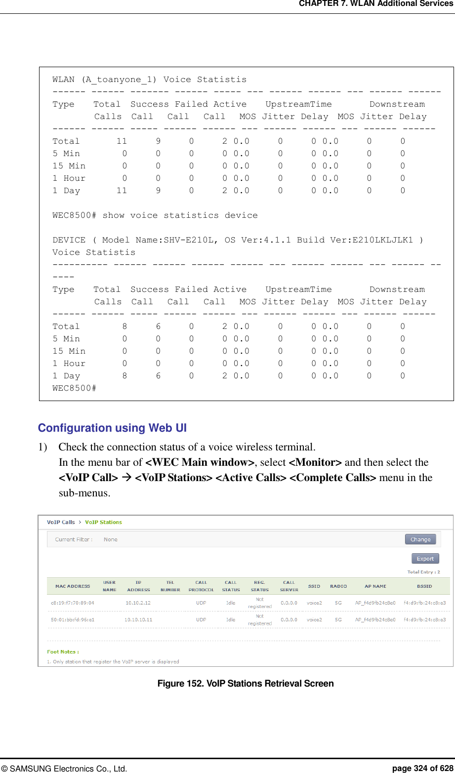 CHAPTER 7. WLAN Additional Services ©  SAMSUNG Electronics Co., Ltd.  page 324 of 628  WLAN (A_toanyone_1) Voice Statistis ------ ------ ------- ------ ----- --- ------ ------ --- ------ ------ Type    Total  Success Failed Active    UpstreamTime        Downstream          Calls  Call   Call   Call   MOS Jitter Delay  MOS Jitter Delay ------ ------ ----- ------ ------ --- ------ ------ --- ------ ------ Total        11      9      0      2 0.0      0      0 0.0      0      0 5 Min         0      0      0      0 0.0      0      0 0.0      0      0 15 Min        0      0      0      0 0.0      0      0 0.0      0      0 1 Hour        0      0      0      0 0.0      0      0 0.0      0      0 1 Day        11      9      0      2 0.0      0      0 0.0      0      0  WEC8500# show voice statistics device  DEVICE ( Model Name:SHV-E210L, OS Ver:4.1.1 Build Ver:E210LKLJLK1 ) Voice Statistis ---------- ------ ------ ------ ------ --- ------ ------ --- ------ ------ Type    Total  Success Failed Active    UpstreamTime        Downstream          Calls  Call   Call   Call   MOS Jitter Delay  MOS Jitter Delay ------ ------ ----- ------ ------ --- ------ ------ --- ------ ------ Total        8      6      0      2 0.0      0      0 0.0      0      0 5 Min         0      0      0      0 0.0      0      0 0.0      0      0 15 Min        0      0      0      0 0.0      0      0 0.0      0      0 1 Hour       0      0      0      0 0.0      0      0 0.0      0      0 1 Day        8      6      0      2 0.0      0      0 0.0      0      0 WEC8500#  Configuration using Web UI 1)    Check the connection status of a voice wireless terminal. In the menu bar of &lt;WEC Main window&gt;, select &lt;Monitor&gt; and then select the &lt;VoIP Call&gt;  &lt;VoIP Stations&gt; &lt;Active Calls&gt; &lt;Complete Calls&gt; menu in the sub-menus.  Figure 152. VoIP Stations Retrieval Screen  