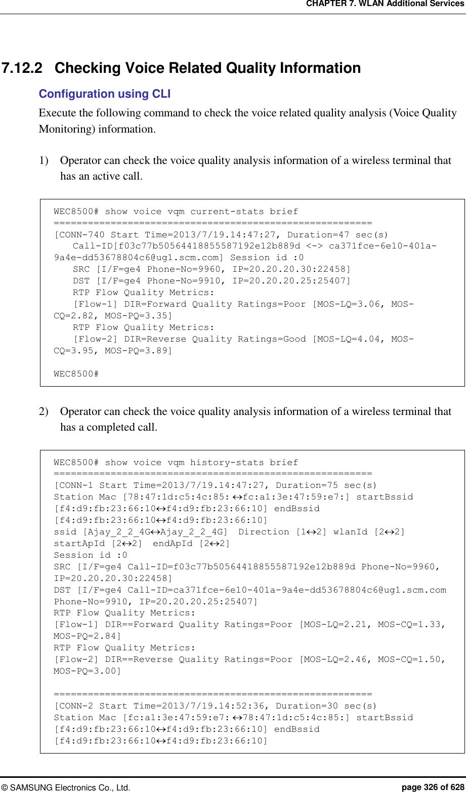 CHAPTER 7. WLAN Additional Services ©  SAMSUNG Electronics Co., Ltd.  page 326 of 628 7.12.2  Checking Voice Related Quality Information Configuration using CLI Execute the following command to check the voice related quality analysis (Voice Quality Monitoring) information.    1)    Operator can check the voice quality analysis information of a wireless terminal that has an active call.  WEC8500# show voice vqm current-stats brief ======================================================== [CONN-740 Start Time=2013/7/19.14:47:27, Duration=47 sec(s)     Call-ID[f03c77b50564418855587192e12b889d &lt;-&gt; ca371fce-6e10-401a-9a4e-dd53678804c6@ug1.scm.com] Session id :0     SRC [I/F=ge4 Phone-No=9960, IP=20.20.20.30:22458]     DST [I/F=ge4 Phone-No=9910, IP=20.20.20.25:25407]     RTP Flow Quality Metrics:     [Flow-1] DIR=Forward Quality Ratings=Poor [MOS-LQ=3.06, MOS-CQ=2.82, MOS-PQ=3.35]     RTP Flow Quality Metrics:     [Flow-2] DIR=Reverse Quality Ratings=Good [MOS-LQ=4.04, MOS-CQ=3.95, MOS-PQ=3.89]  WEC8500#  2)    Operator can check the voice quality analysis information of a wireless terminal that has a completed call.  WEC8500# show voice vqm history-stats brief ======================================================== [CONN-1 Start Time=2013/7/19.14:47:27, Duration=75 sec(s) Station Mac [78:47:1d:c5:4c:85:fc:a1:3e:47:59:e7:] startBssid [f4:d9:fb:23:66:10f4:d9:fb:23:66:10] endBssid [f4:d9:fb:23:66:10f4:d9:fb:23:66:10] ssid [Ajay_2_2_4GAjay_2_2_4G]  Direction [12] wlanId [22] startApId [22]  endApId [22] Session id :0 SRC [I/F=ge4 Call-ID=f03c77b50564418855587192e12b889d Phone-No=9960, IP=20.20.20.30:22458] DST [I/F=ge4 Call-ID=ca371fce-6e10-401a-9a4e-dd53678804c6@ug1.scm.com Phone-No=9910, IP=20.20.20.25:25407] RTP Flow Quality Metrics: [Flow-1] DIR==Forward Quality Ratings=Poor [MOS-LQ=2.21, MOS-CQ=1.33, MOS-PQ=2.84] RTP Flow Quality Metrics: [Flow-2] DIR==Reverse Quality Ratings=Poor [MOS-LQ=2.46, MOS-CQ=1.50, MOS-PQ=3.00]  ======================================================== [CONN-2 Start Time=2013/7/19.14:52:36, Duration=30 sec(s) Station Mac [fc:a1:3e:47:59:e7:78:47:1d:c5:4c:85:] startBssid [f4:d9:fb:23:66:10f4:d9:fb:23:66:10] endBssid [f4:d9:fb:23:66:10f4:d9:fb:23:66:10] 
