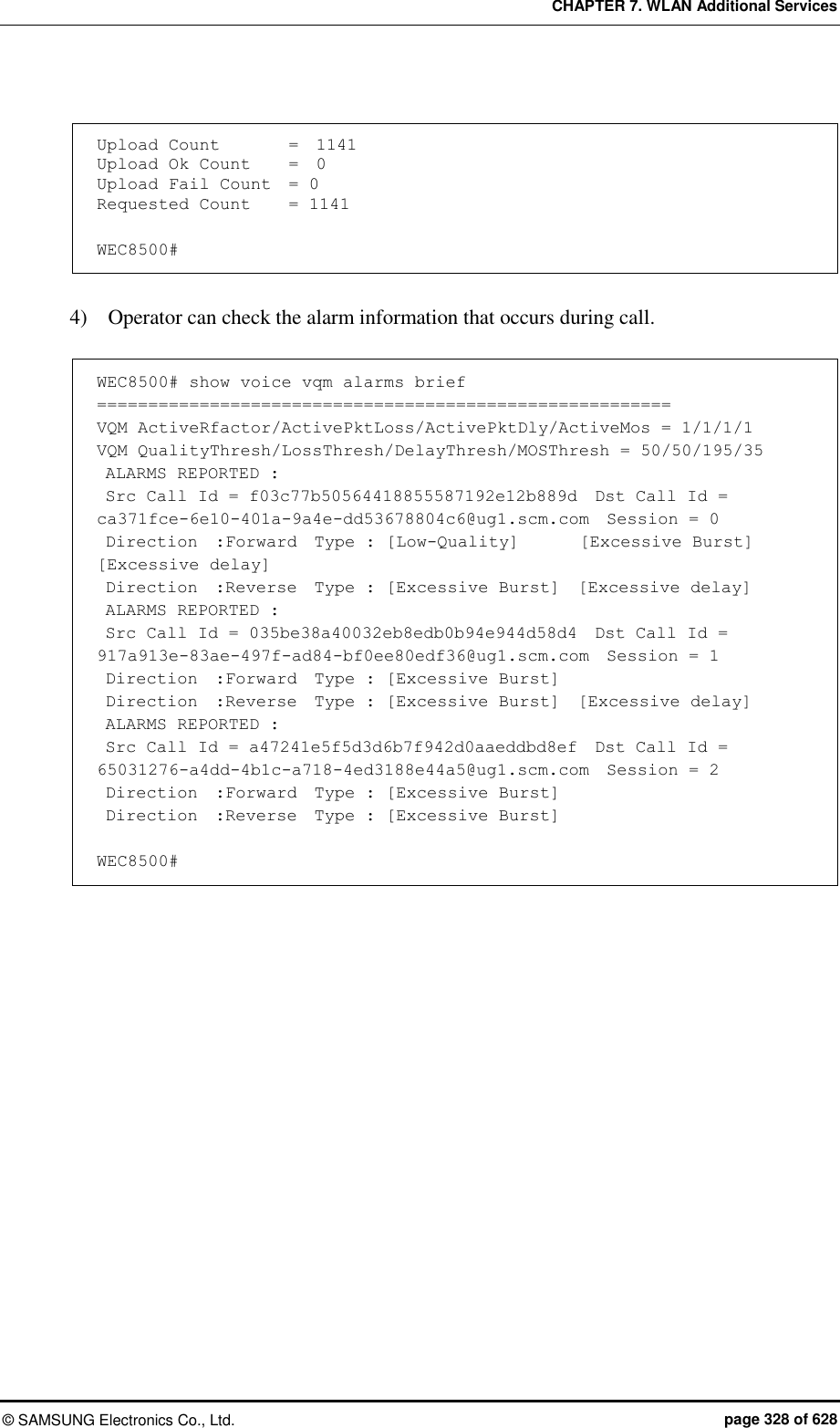 CHAPTER 7. WLAN Additional Services ©  SAMSUNG Electronics Co., Ltd.  page 328 of 628  Upload Count    =  1141 Upload Ok Count    =  0 Upload Fail Count   = 0 Requested Count    = 1141  WEC8500#  4)    Operator can check the alarm information that occurs during call.  WEC8500# show voice vqm alarms brief ======================================================== VQM ActiveRfactor/ActivePktLoss/ActivePktDly/ActiveMos = 1/1/1/1 VQM QualityThresh/LossThresh/DelayThresh/MOSThresh = 50/50/195/35  ALARMS REPORTED :  Src Call Id = f03c77b50564418855587192e12b889d  Dst Call Id = ca371fce-6e10-401a-9a4e-dd53678804c6@ug1.scm.com  Session = 0  Direction  :Forward  Type : [Low-Quality]       [Excessive Burst]  [Excessive delay]  Direction  :Reverse  Type : [Excessive Burst]  [Excessive delay]  ALARMS REPORTED :  Src Call Id = 035be38a40032eb8edb0b94e944d58d4  Dst Call Id = 917a913e-83ae-497f-ad84-bf0ee80edf36@ug1.scm.com  Session = 1  Direction  :Forward  Type : [Excessive Burst]  Direction  :Reverse  Type : [Excessive Burst]  [Excessive delay]  ALARMS REPORTED :  Src Call Id = a47241e5f5d3d6b7f942d0aaeddbd8ef  Dst Call Id = 65031276-a4dd-4b1c-a718-4ed3188e44a5@ug1.scm.com  Session = 2  Direction  :Forward  Type : [Excessive Burst]  Direction  :Reverse  Type : [Excessive Burst]  WEC8500#  