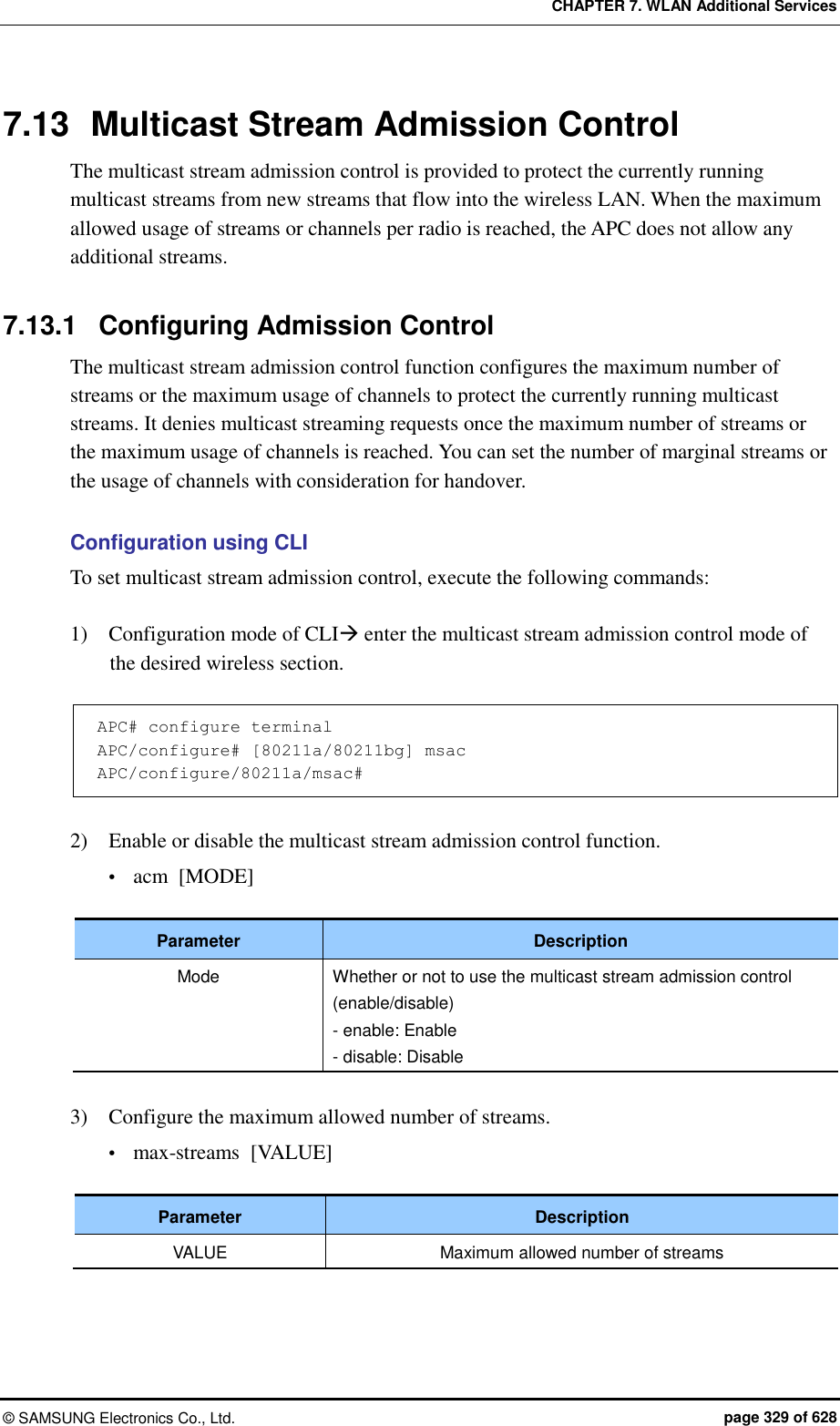 CHAPTER 7. WLAN Additional Services ©  SAMSUNG Electronics Co., Ltd.  page 329 of 628 7.13  Multicast Stream Admission Control The multicast stream admission control is provided to protect the currently running multicast streams from new streams that flow into the wireless LAN. When the maximum allowed usage of streams or channels per radio is reached, the APC does not allow any additional streams.  7.13.1  Configuring Admission Control The multicast stream admission control function configures the maximum number of streams or the maximum usage of channels to protect the currently running multicast streams. It denies multicast streaming requests once the maximum number of streams or the maximum usage of channels is reached. You can set the number of marginal streams or the usage of channels with consideration for handover.  Configuration using CLI To set multicast stream admission control, execute the following commands:  1)    Configuration mode of CLI enter the multicast stream admission control mode of the desired wireless section.  APC# configure terminal APC/configure# [80211a/80211bg] msac APC/configure/80211a/msac#  2)    Enable or disable the multicast stream admission control function.  acm  [MODE]  Parameter Description Mode Whether or not to use the multicast stream admission control (enable/disable) - enable: Enable - disable: Disable  3)    Configure the maximum allowed number of streams.  max-streams  [VALUE]  Parameter Description VALUE Maximum allowed number of streams  
