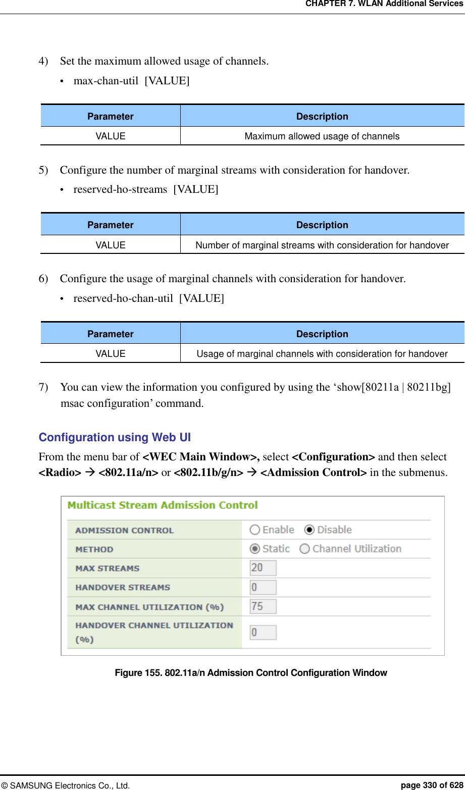 CHAPTER 7. WLAN Additional Services ©  SAMSUNG Electronics Co., Ltd.  page 330 of 628 4)    Set the maximum allowed usage of channels.  max-chan-util  [VALUE]  Parameter Description VALUE Maximum allowed usage of channels  5)    Configure the number of marginal streams with consideration for handover.  reserved-ho-streams  [VALUE]  Parameter Description VALUE Number of marginal streams with consideration for handover  6)    Configure the usage of marginal channels with consideration for handover.  reserved-ho-chan-util  [VALUE]  Parameter Description VALUE Usage of marginal channels with consideration for handover  7)    You can view the information you configured by using the ‘show[80211a | 80211bg] msac configuration’ command.  Configuration using Web UI From the menu bar of &lt;WEC Main Window&gt;, select &lt;Configuration&gt; and then select &lt;Radio&gt;  &lt;802.11a/n&gt; or &lt;802.11b/g/n&gt;  &lt;Admission Control&gt; in the submenus.  Figure 155. 802.11a/n Admission Control Configuration Window  