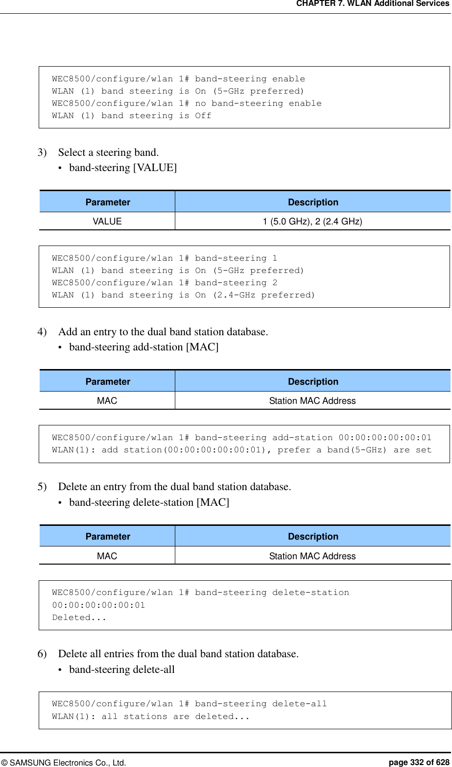 CHAPTER 7. WLAN Additional Services ©  SAMSUNG Electronics Co., Ltd.  page 332 of 628  WEC8500/configure/wlan 1# band-steering enable WLAN (1) band steering is On (5-GHz preferred) WEC8500/configure/wlan 1# no band-steering enable WLAN (1) band steering is Off  3)    Select a steering band.  band-steering [VALUE]  Parameter Description VALUE 1 (5.0 GHz), 2 (2.4 GHz)  WEC8500/configure/wlan 1# band-steering 1 WLAN (1) band steering is On (5-GHz preferred) WEC8500/configure/wlan 1# band-steering 2 WLAN (1) band steering is On (2.4-GHz preferred)  4)    Add an entry to the dual band station database.  band-steering add-station [MAC]  Parameter Description MAC Station MAC Address  WEC8500/configure/wlan 1# band-steering add-station 00:00:00:00:00:01 WLAN(1): add station(00:00:00:00:00:01), prefer a band(5-GHz) are set  5)    Delete an entry from the dual band station database.  band-steering delete-station [MAC]  Parameter Description MAC Station MAC Address  WEC8500/configure/wlan 1# band-steering delete-station 00:00:00:00:00:01 Deleted...  6)    Delete all entries from the dual band station database.  band-steering delete-all  WEC8500/configure/wlan 1# band-steering delete-all WLAN(1): all stations are deleted... 