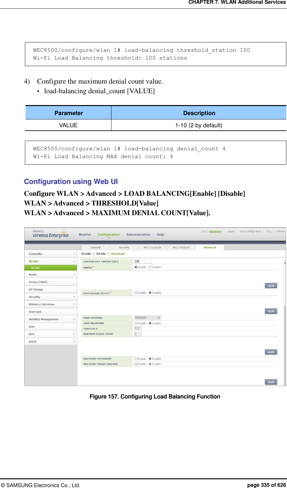 CHAPTER 7. WLAN Additional Services ©  SAMSUNG Electronics Co., Ltd.  page 335 of 628  WEC8500/configure/wlan 1# load-balancing threshold_station 100 Wi-Fi Load Balancing threshold: 100 stations  4)    Configure the maximum denial count value.  load-balancing denial_count [VALUE]  Parameter Description VALUE 1-10 (2 by default)  WEC8500/configure/wlan 1# load-balancing denial_count 4 Wi-Fi Load Balancing MAX denial count: 4  Configuration using Web UI Configure WLAN &gt; Advanced &gt; LOAD BALANCING[Enable] [Disable] WLAN &gt; Advanced &gt; THRESHOLD[Value] WLAN &gt; Advanced &gt; MAXIMUM DENIAL COUNT[Value].  Figure 157. Configuring Load Balancing Function  