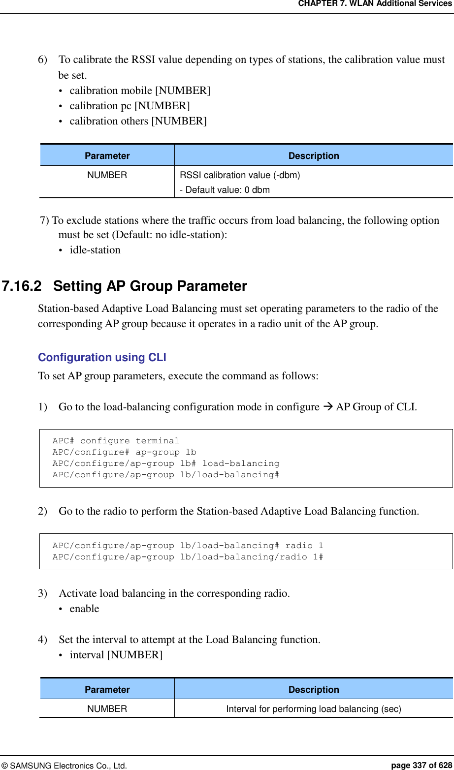 CHAPTER 7. WLAN Additional Services ©  SAMSUNG Electronics Co., Ltd.  page 337 of 628 6)    To calibrate the RSSI value depending on types of stations, the calibration value must be set.  calibration mobile [NUMBER]  calibration pc [NUMBER]  calibration others [NUMBER]  Parameter Description NUMBER RSSI calibration value (-dbm) - Default value: 0 dbm  7) To exclude stations where the traffic occurs from load balancing, the following option must be set (Default: no idle-station):  idle-station  7.16.2  Setting AP Group Parameter Station-based Adaptive Load Balancing must set operating parameters to the radio of the corresponding AP group because it operates in a radio unit of the AP group.  Configuration using CLI To set AP group parameters, execute the command as follows:  1)    Go to the load-balancing configuration mode in configure  AP Group of CLI.  APC# configure terminal APC/configure# ap-group lb APC/configure/ap-group lb# load-balancing APC/configure/ap-group lb/load-balancing#  2)    Go to the radio to perform the Station-based Adaptive Load Balancing function.  APC/configure/ap-group lb/load-balancing# radio 1 APC/configure/ap-group lb/load-balancing/radio 1#  3)    Activate load balancing in the corresponding radio.  enable  4)    Set the interval to attempt at the Load Balancing function.  interval [NUMBER]  Parameter Description NUMBER Interval for performing load balancing (sec)  