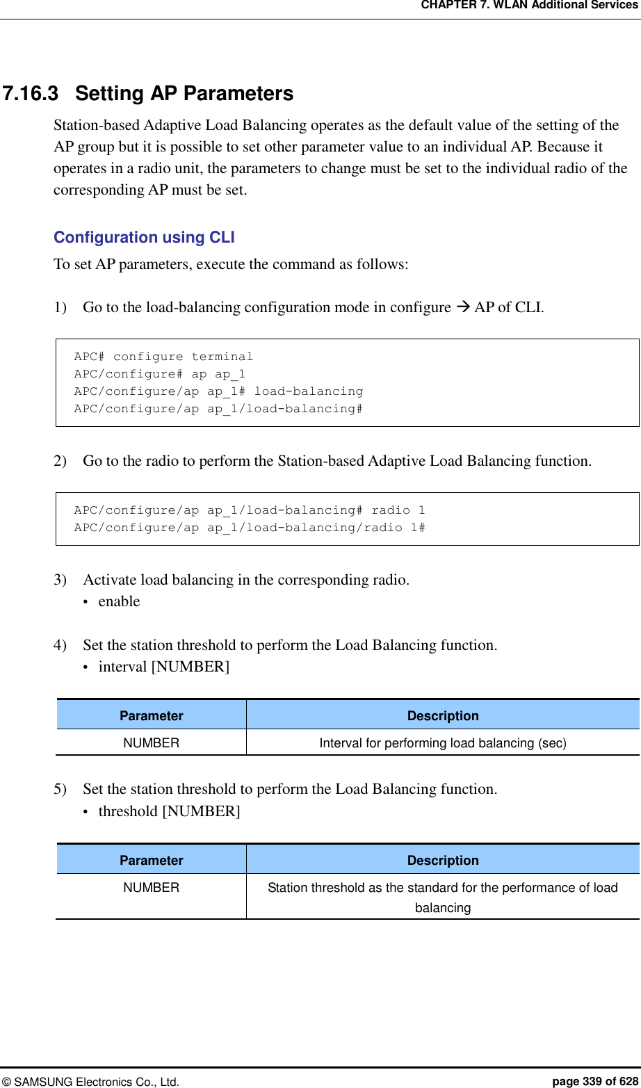 CHAPTER 7. WLAN Additional Services ©  SAMSUNG Electronics Co., Ltd.  page 339 of 628 7.16.3  Setting AP Parameters Station-based Adaptive Load Balancing operates as the default value of the setting of the AP group but it is possible to set other parameter value to an individual AP. Because it operates in a radio unit, the parameters to change must be set to the individual radio of the corresponding AP must be set.  Configuration using CLI To set AP parameters, execute the command as follows:  1)    Go to the load-balancing configuration mode in configure  AP of CLI.  APC# configure terminal APC/configure# ap ap_1 APC/configure/ap ap_1# load-balancing APC/configure/ap ap_1/load-balancing#  2)    Go to the radio to perform the Station-based Adaptive Load Balancing function.  APC/configure/ap ap_1/load-balancing# radio 1 APC/configure/ap ap_1/load-balancing/radio 1#  3)    Activate load balancing in the corresponding radio.  enable  4)    Set the station threshold to perform the Load Balancing function.  interval [NUMBER]  Parameter Description NUMBER Interval for performing load balancing (sec)  5)    Set the station threshold to perform the Load Balancing function.  threshold [NUMBER]  Parameter Description NUMBER Station threshold as the standard for the performance of load balancing  