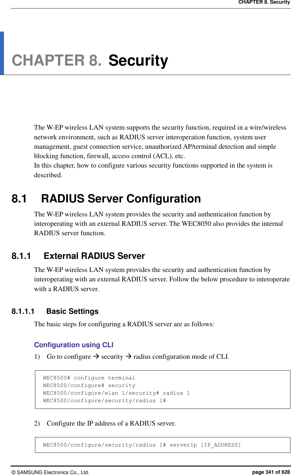 CHAPTER 8. Security ©  SAMSUNG Electronics Co., Ltd.  page 341 of 628 CHAPTER 8. Security      The W-EP wireless LAN system supports the security function, required in a wire/wireless network environment, such as RADIUS server interoperation function, system user management, guest connection service, unauthorized AP/terminal detection and simple blocking function, firewall, access control (ACL), etc.   In this chapter, how to configure various security functions supported in the system is described.  8.1  RADIUS Server Configuration The W-EP wireless LAN system provides the security and authentication function by interoperating with an external RADIUS server. The WEC8050 also provides the internal RADIUS server function.  8.1.1  External RADIUS Server The W-EP wireless LAN system provides the security and authentication function by interoperating with an external RADIUS server. Follow the below procedure to interoperate with a RADIUS server.  8.1.1.1  Basic Settings The basic steps for configuring a RADIUS server are as follows:  Configuration using CLI 1)    Go to configure  security  radius configuration mode of CLI.  WEC8500# configure terminal WEC8500/configure# security WEC8500/configure/wlan 1/security# radius 1 WEC8500/configure/security/radius 1#  2)    Configure the IP address of a RADIUS server.  WEC8500/configure/security/radius 1# serverIp [IP_ADDRESS] 