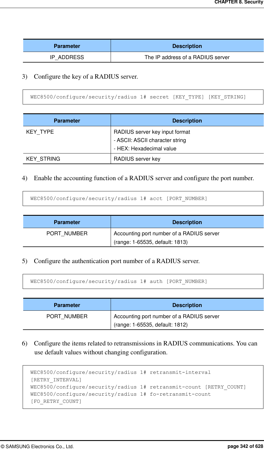 CHAPTER 8. Security ©  SAMSUNG Electronics Co., Ltd.  page 342 of 628  Parameter Description IP_ADDRESS The IP address of a RADIUS server  3)    Configure the key of a RADIUS server.  WEC8500/configure/security/radius 1# secret [KEY_TYPE] [KEY_STRING]  Parameter Description KEY_TYPE RADIUS server key input format - ASCII: ASCII character string - HEX: Hexadecimal value KEY_STRING RADIUS server key  4)    Enable the accounting function of a RADIUS server and configure the port number.  WEC8500/configure/security/radius 1# acct [PORT_NUMBER]  Parameter Description PORT_NUMBER Accounting port number of a RADIUS server (range: 1-65535, default: 1813)  5)    Configure the authentication port number of a RADIUS server.  WEC8500/configure/security/radius 1# auth [PORT_NUMBER]  Parameter Description PORT_NUMBER Accounting port number of a RADIUS server (range: 1-65535, default: 1812)  6)    Configure the items related to retransmissions in RADIUS communications. You can use default values without changing configuration.  WEC8500/configure/security/radius 1# retransmit-interval [RETRY_INTERVAL] WEC8500/configure/security/radius 1# retransmit-count [RETRY_COUNT] WEC8500/configure/security/radius 1# fo-retransmit-count [FO_RETRY_COUNT] 