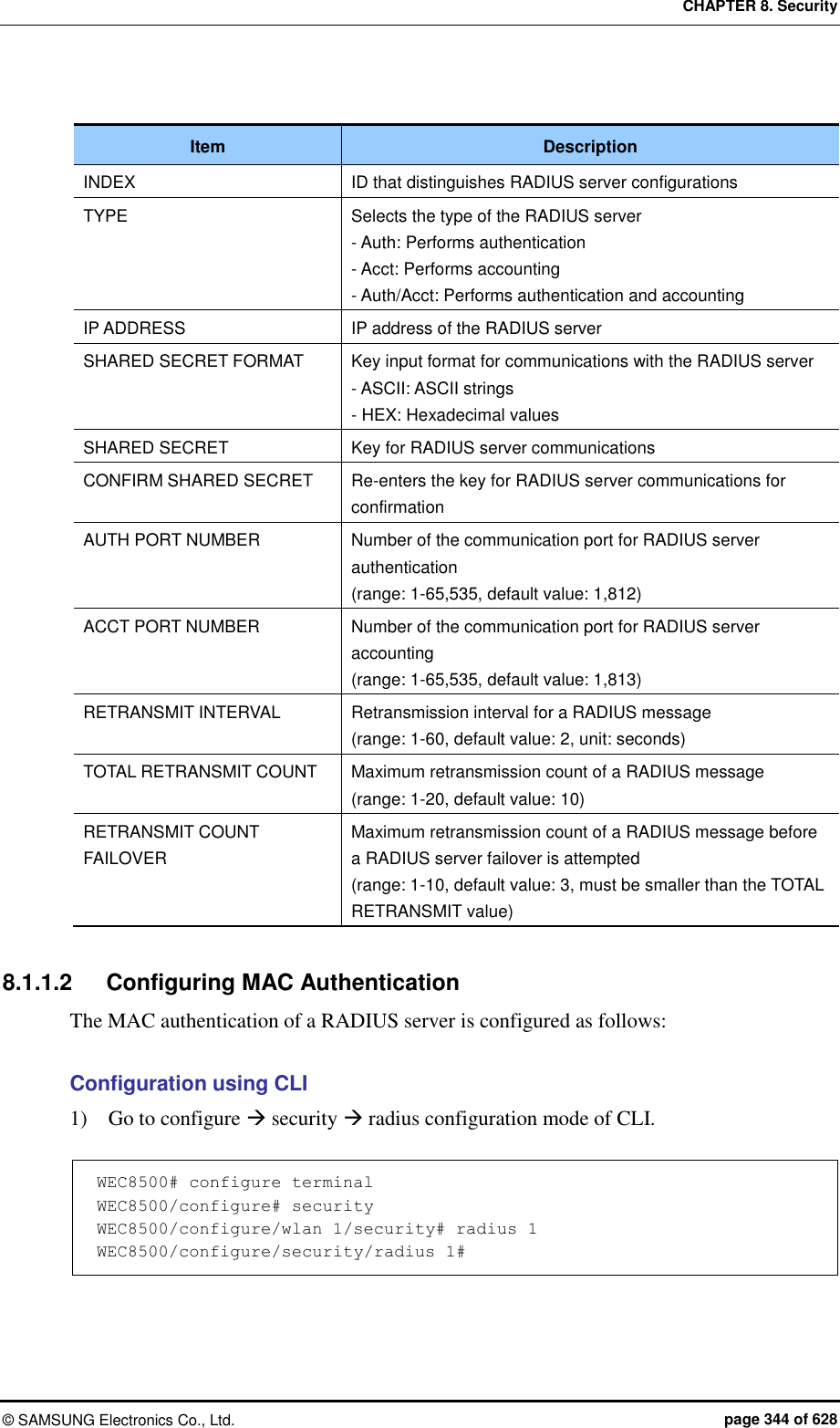CHAPTER 8. Security ©  SAMSUNG Electronics Co., Ltd.  page 344 of 628  Item Description INDEX ID that distinguishes RADIUS server configurations TYPE Selects the type of the RADIUS server - Auth: Performs authentication - Acct: Performs accounting - Auth/Acct: Performs authentication and accounting IP ADDRESS IP address of the RADIUS server SHARED SECRET FORMAT Key input format for communications with the RADIUS server - ASCII: ASCII strings - HEX: Hexadecimal values SHARED SECRET Key for RADIUS server communications CONFIRM SHARED SECRET Re-enters the key for RADIUS server communications for confirmation AUTH PORT NUMBER Number of the communication port for RADIUS server authentication   (range: 1-65,535, default value: 1,812) ACCT PORT NUMBER Number of the communication port for RADIUS server accounting (range: 1-65,535, default value: 1,813) RETRANSMIT INTERVAL Retransmission interval for a RADIUS message (range: 1-60, default value: 2, unit: seconds) TOTAL RETRANSMIT COUNT Maximum retransmission count of a RADIUS message (range: 1-20, default value: 10) RETRANSMIT COUNT FAILOVER Maximum retransmission count of a RADIUS message before a RADIUS server failover is attempted (range: 1-10, default value: 3, must be smaller than the TOTAL RETRANSMIT value)  8.1.1.2  Configuring MAC Authentication The MAC authentication of a RADIUS server is configured as follows:  Configuration using CLI 1)    Go to configure  security  radius configuration mode of CLI.  WEC8500# configure terminal WEC8500/configure# security WEC8500/configure/wlan 1/security# radius 1 WEC8500/configure/security/radius 1#  