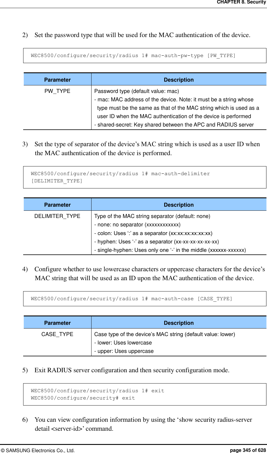 CHAPTER 8. Security ©  SAMSUNG Electronics Co., Ltd.  page 345 of 628 2)    Set the password type that will be used for the MAC authentication of the device.  WEC8500/configure/security/radius 1# mac-auth-pw-type [PW_TYPE]  Parameter Description PW_TYPE Password type (default value: mac) - mac: MAC address of the device. Note: it must be a string whose type must be the same as that of the MAC string which is used as a user ID when the MAC authentication of the device is performed - shared-secret: Key shared between the APC and RADIUS server  3)    Set the type of separator of the device’s MAC string which is used as a user ID when the MAC authentication of the device is performed.  WEC8500/configure/security/radius 1# mac-auth-delimiter [DELIMITER_TYPE]  Parameter Description DELIMITER_TYPE Type of the MAC string separator (default: none) - none: no separator (xxxxxxxxxxxx) - colon: Uses ‘:’ as a separator (xx:xx:xx:xx:xx:xx) - hyphen: Uses ‘-’ as a separator (xx-xx-xx-xx-xx-xx) - single-hyphen: Uses only one ‘-’ in the middle (xxxxxx-xxxxxx)  4)    Configure whether to use lowercase characters or uppercase characters for the device’s MAC string that will be used as an ID upon the MAC authentication of the device.  WEC8500/configure/security/radius 1# mac-auth-case [CASE_TYPE]  Parameter Description CASE_TYPE Case type of the device’s MAC string (default value: lower) - lower: Uses lowercase - upper: Uses uppercase  5)    Exit RADIUS server configuration and then security configuration mode.  WEC8500/configure/security/radius 1# exit WEC8500/configure/security# exit  6)    You can view configuration information by using the ‘show security radius-server detail &lt;server-id&gt;’ command. 