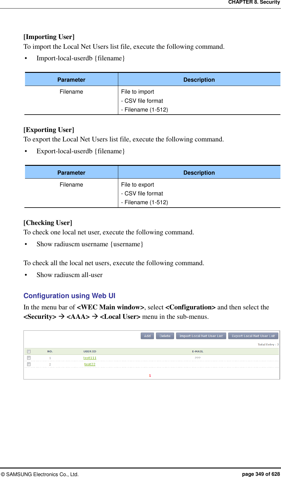 CHAPTER 8. Security ©  SAMSUNG Electronics Co., Ltd.  page 349 of 628 [Importing User] To import the Local Net Users list file, execute the following command.  Import-local-userdb {filename}  Parameter Description Filename File to import - CSV file format - Filename (1-512)  [Exporting User] To export the Local Net Users list file, execute the following command.  Export-local-userdb {filename}  Parameter Description Filename File to export - CSV file format - Filename (1-512)  [Checking User] To check one local net user, execute the following command.  Show radiuscm username {username}  To check all the local net users, execute the following command.  Show radiuscm all-user  Configuration using Web UI In the menu bar of &lt;WEC Main window&gt;, select &lt;Configuration&gt; and then select the &lt;Security&gt;  &lt;AAA&gt;  &lt;Local User&gt; menu in the sub-menus.   