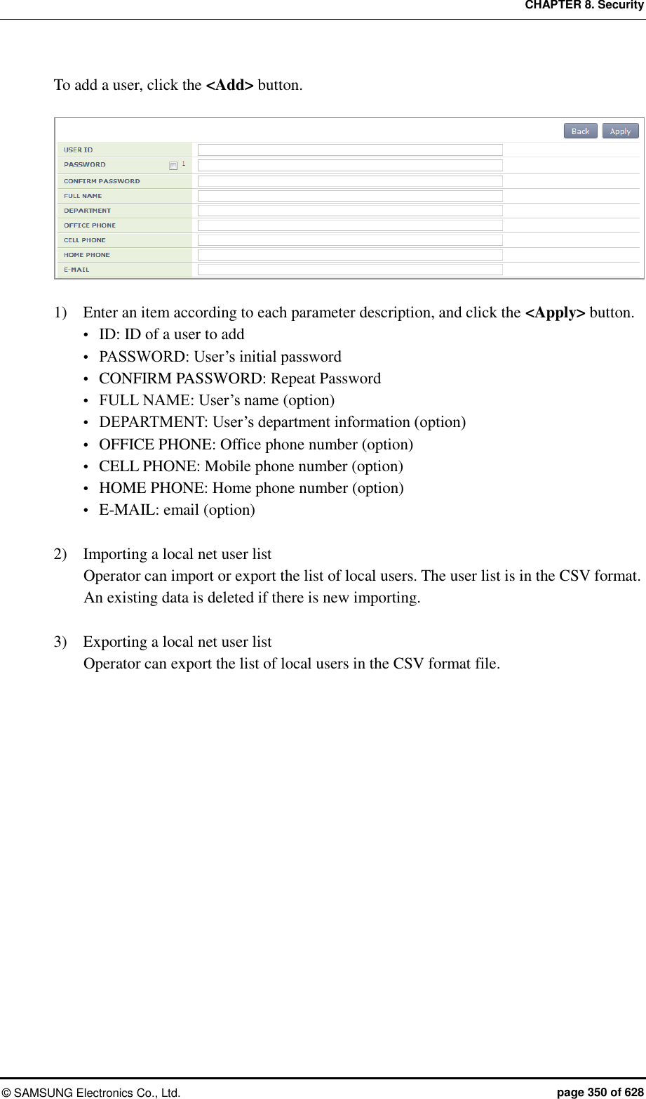 CHAPTER 8. Security ©  SAMSUNG Electronics Co., Ltd.  page 350 of 628 To add a user, click the &lt;Add&gt; button.   1)    Enter an item according to each parameter description, and click the &lt;Apply&gt; button.  ID: ID of a user to add  PASSWORD: User’s initial password  CONFIRM PASSWORD: Repeat Password  FULL NAME: User’s name (option)  DEPARTMENT: User’s department information (option)  OFFICE PHONE: Office phone number (option)  CELL PHONE: Mobile phone number (option)  HOME PHONE: Home phone number (option)  E-MAIL: email (option)  2)    Importing a local net user list Operator can import or export the list of local users. The user list is in the CSV format. An existing data is deleted if there is new importing.  3)    Exporting a local net user list Operator can export the list of local users in the CSV format file.   