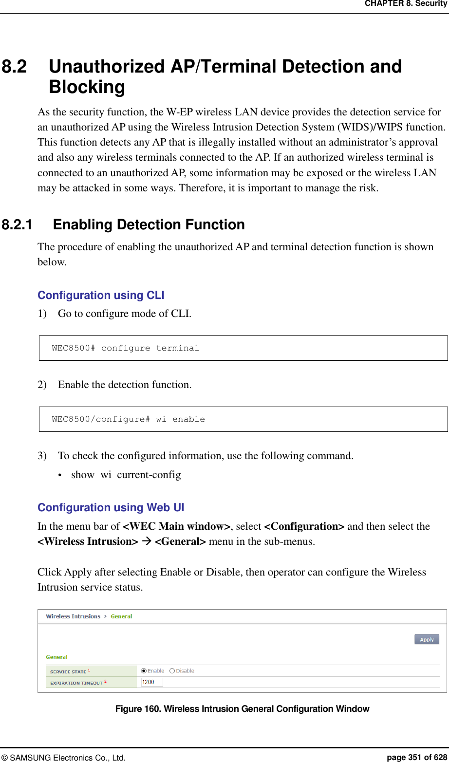 CHAPTER 8. Security ©  SAMSUNG Electronics Co., Ltd.  page 351 of 628 8.2  Unauthorized AP/Terminal Detection and Blocking As the security function, the W-EP wireless LAN device provides the detection service for an unauthorized AP using the Wireless Intrusion Detection System (WIDS)/WIPS function.   This function detects any AP that is illegally installed without an administrator’s approval and also any wireless terminals connected to the AP. If an authorized wireless terminal is connected to an unauthorized AP, some information may be exposed or the wireless LAN may be attacked in some ways. Therefore, it is important to manage the risk.  8.2.1  Enabling Detection Function The procedure of enabling the unauthorized AP and terminal detection function is shown below.  Configuration using CLI 1)    Go to configure mode of CLI.  WEC8500# configure terminal  2)    Enable the detection function.  WEC8500/configure# wi enable  3)    To check the configured information, use the following command.  show  wi  current-config  Configuration using Web UI In the menu bar of &lt;WEC Main window&gt;, select &lt;Configuration&gt; and then select the &lt;Wireless Intrusion&gt;  &lt;General&gt; menu in the sub-menus.  Click Apply after selecting Enable or Disable, then operator can configure the Wireless Intrusion service status.    Figure 160. Wireless Intrusion General Configuration Window 