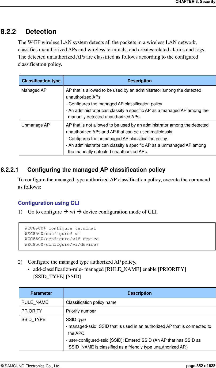 CHAPTER 8. Security ©  SAMSUNG Electronics Co., Ltd.  page 352 of 628 8.2.2  Detection The W-EP wireless LAN system detects all the packets in a wireless LAN network, classifies unauthorized APs and wireless terminals, and creates related alarms and logs.   The detected unauthorized APs are classified as follows according to the configured classification policy.  Classification type Description Managed AP AP that is allowed to be used by an administrator among the detected unauthorized APs - Configures the managed AP classification policy. - An administrator can classify a specific AP as a managed AP among the manually detected unauthorized APs. Unmanage AP AP that is not allowed to be used by an administrator among the detected unauthorized APs and AP that can be used maliciously - Configures the unmanaged AP classification policy. - An administrator can classify a specific AP as a unmanaged AP among the manually detected unauthorized APs.  8.2.2.1  Configuring the managed AP classification policy To configure the managed type authorized AP classification policy, execute the command as follows:  Configuration using CLI 1)    Go to configure  wi  device configuration mode of CLI.  WEC8500# configure terminal WEC8500/configure# wi WEC8500/configure/wi# device WEC8500/configure/wi/device#  2)    Configure the managed type authorized AP policy.  add-classification-rule- managed [RULE_NAME] enable [PRIORITY] [SSID_TYPE] [SSID]  Parameter Description RULE_NAME Classification policy name PRIORITY Priority number SSID_TYPE SSID type - managed-ssid: SSID that is used in an authorized AP that is connected to the APC. - user-configured-ssid [SSID]: Entered SSID (An AP that has SSID as SSID_NAME is classified as a friendly type unauthorized AP.) 