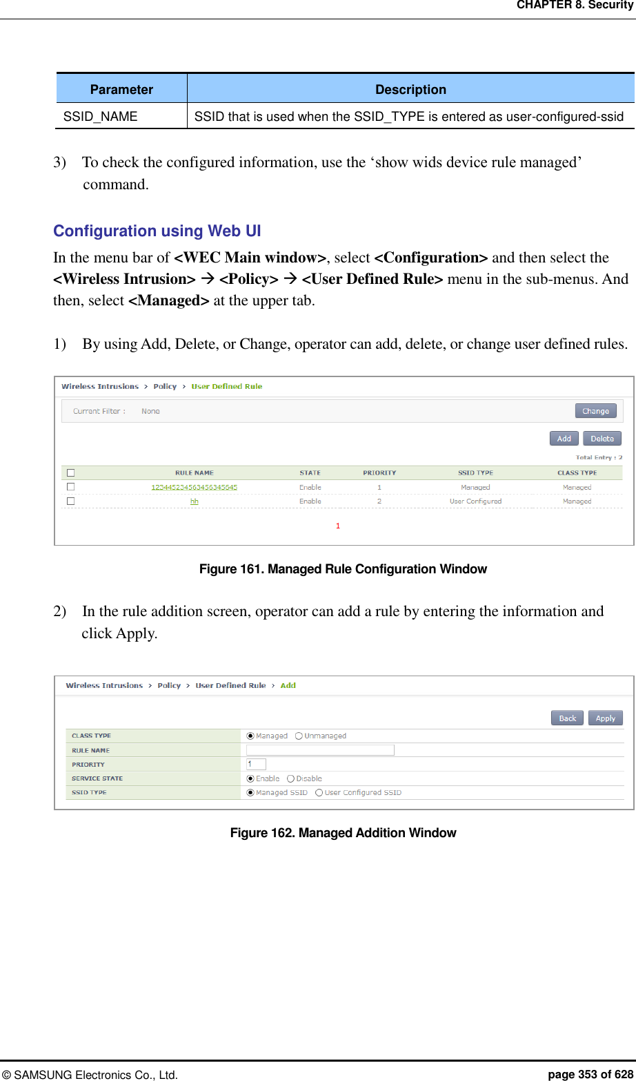 CHAPTER 8. Security ©  SAMSUNG Electronics Co., Ltd.  page 353 of 628 Parameter Description SSID_NAME SSID that is used when the SSID_TYPE is entered as user-configured-ssid  3)    To check the configured information, use the ‘show wids device rule managed’ command.    Configuration using Web UI In the menu bar of &lt;WEC Main window&gt;, select &lt;Configuration&gt; and then select the &lt;Wireless Intrusion&gt;  &lt;Policy&gt;  &lt;User Defined Rule&gt; menu in the sub-menus. And then, select &lt;Managed&gt; at the upper tab.  1)    By using Add, Delete, or Change, operator can add, delete, or change user defined rules.  Figure 161. Managed Rule Configuration Window  2)    In the rule addition screen, operator can add a rule by entering the information and click Apply.  Figure 162. Managed Addition Window  