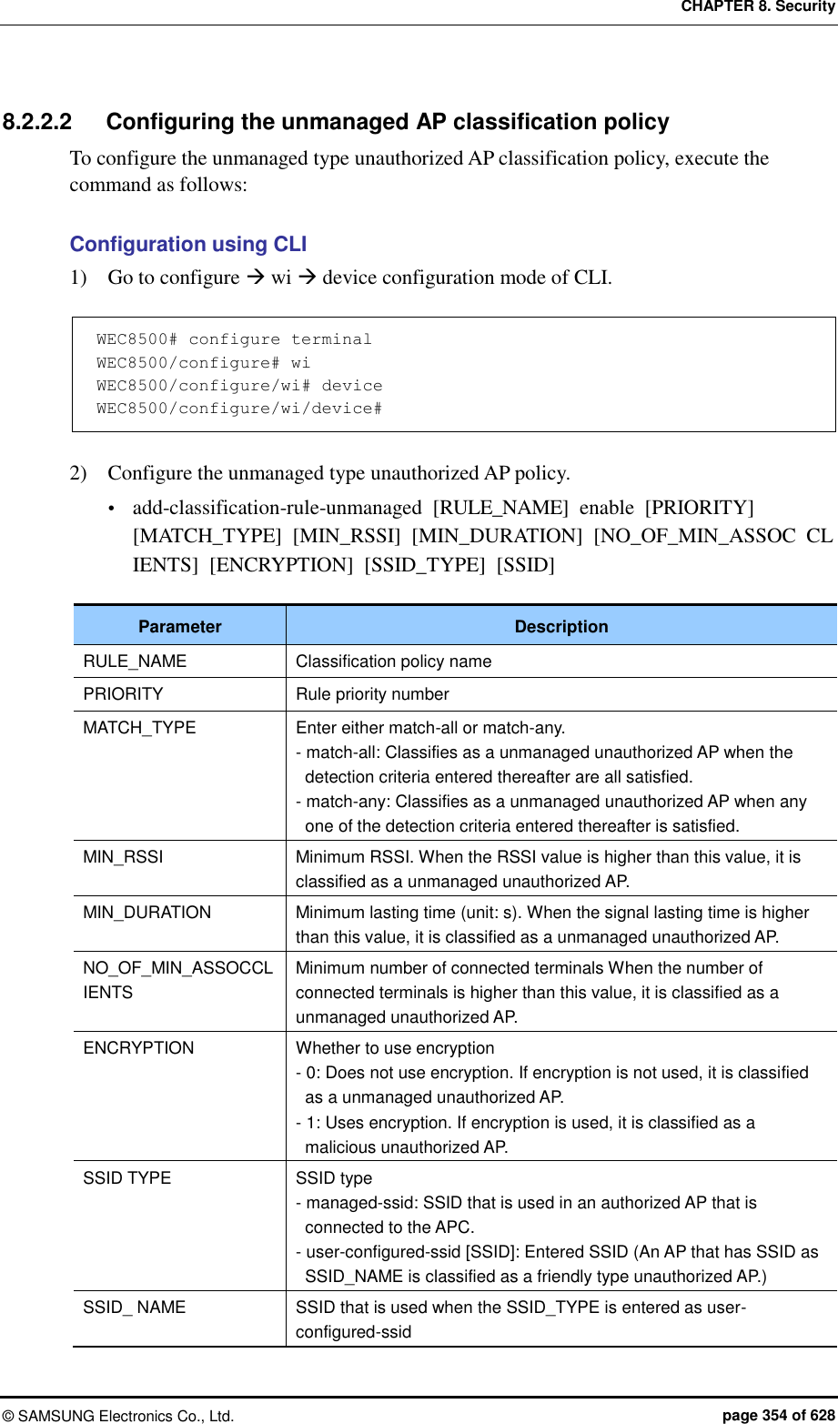 CHAPTER 8. Security ©  SAMSUNG Electronics Co., Ltd.  page 354 of 628 8.2.2.2  Configuring the unmanaged AP classification policy To configure the unmanaged type unauthorized AP classification policy, execute the command as follows:  Configuration using CLI 1)    Go to configure  wi  device configuration mode of CLI.  WEC8500# configure terminal WEC8500/configure# wi WEC8500/configure/wi# device WEC8500/configure/wi/device#  2)    Configure the unmanaged type unauthorized AP policy.  add-classification-rule-unmanaged  [RULE_NAME]  enable  [PRIORITY] [MATCH_TYPE]  [MIN_RSSI]  [MIN_DURATION]  [NO_OF_MIN_ASSOC  CLIENTS]  [ENCRYPTION]  [SSID_TYPE]  [SSID]  Parameter Description RULE_NAME Classification policy name PRIORITY Rule priority number MATCH_TYPE Enter either match-all or match-any. - match-all: Classifies as a unmanaged unauthorized AP when the detection criteria entered thereafter are all satisfied. - match-any: Classifies as a unmanaged unauthorized AP when any one of the detection criteria entered thereafter is satisfied. MIN_RSSI Minimum RSSI. When the RSSI value is higher than this value, it is classified as a unmanaged unauthorized AP.   MIN_DURATION Minimum lasting time (unit: s). When the signal lasting time is higher than this value, it is classified as a unmanaged unauthorized AP. NO_OF_MIN_ASSOCCLIENTS Minimum number of connected terminals When the number of connected terminals is higher than this value, it is classified as a unmanaged unauthorized AP. ENCRYPTION Whether to use encryption - 0: Does not use encryption. If encryption is not used, it is classified as a unmanaged unauthorized AP. - 1: Uses encryption. If encryption is used, it is classified as a malicious unauthorized AP. SSID TYPE SSID type - managed-ssid: SSID that is used in an authorized AP that is connected to the APC. - user-configured-ssid [SSID]: Entered SSID (An AP that has SSID as SSID_NAME is classified as a friendly type unauthorized AP.) SSID_ NAME SSID that is used when the SSID_TYPE is entered as user-configured-ssid 