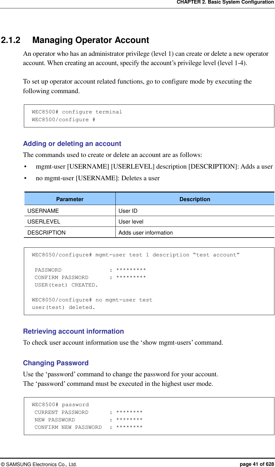 CHAPTER 2. Basic System Configuration ©  SAMSUNG Electronics Co., Ltd.  page 41 of 628 2.1.2  Managing Operator Account An operator who has an administrator privilege (level 1) can create or delete a new operator account. When creating an account, specify the account’s privilege level (level 1-4).  To set up operator account related functions, go to configure mode by executing the following command.  WEC8500# configure terminal WEC8500/configure #  Adding or deleting an account The commands used to create or delete an account are as follows:  mgmt-user [USERNAME] [USERLEVEL] description [DESCRIPTION]: Adds a user  no mgmt-user [USERNAME]: Deletes a user  Parameter Description USERNAME User ID USERLEVEL User level DESCRIPTION Adds user information    WEC8050/configure# mgmt-user test 1 description “test account”   PASSWORD              : *********  CONFIRM PASSWORD    : *********  USER(test) CREATED.  WEC8050/configure# no mgmt-user test user(test) deleted.  Retrieving account information To check user account information use the ‘show mgmt-users’ command.  Changing Password   Use the ‘password’ command to change the password for your account. The ‘password’ command must be executed in the highest user mode.  WEC8500# password  CURRENT PASSWORD        : ********  NEW PASSWORD             : ********  CONFIRM NEW PASSWORD   : ********  