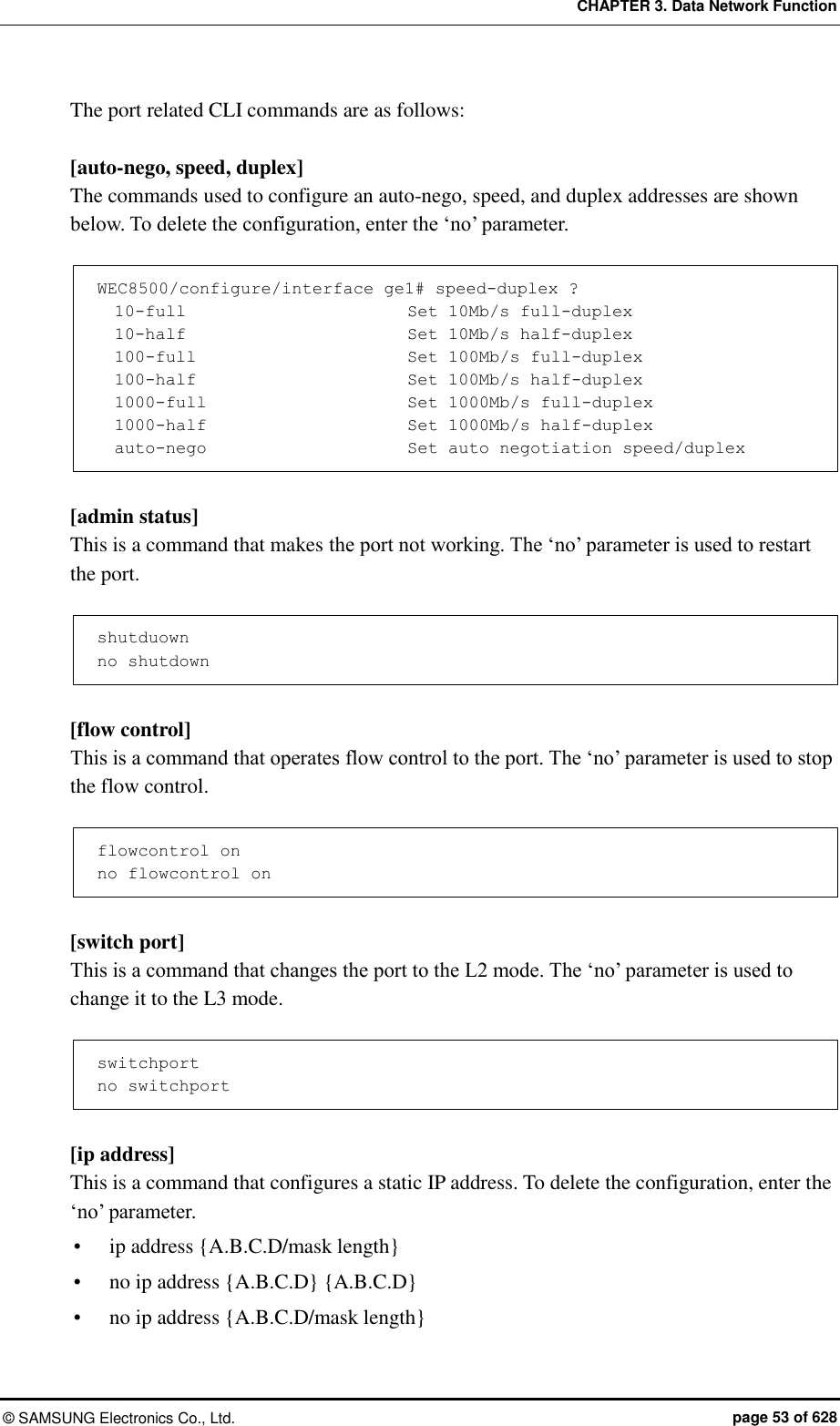 CHAPTER 3. Data Network Function ©  SAMSUNG Electronics Co., Ltd.  page 53 of 628 The port related CLI commands are as follows:  [auto-nego, speed, duplex] The commands used to configure an auto-nego, speed, and duplex addresses are shown below. To delete the configuration, enter the ‘no’ parameter.  WEC8500/configure/interface ge1# speed-duplex ?   10-full                          Set 10Mb/s full-duplex   10-half                          Set 10Mb/s half-duplex   100-full                         Set 100Mb/s full-duplex   100-half                         Set 100Mb/s half-duplex   1000-full                        Set 1000Mb/s full-duplex   1000-half                        Set 1000Mb/s half-duplex   auto-nego                        Set auto negotiation speed/duplex  [admin status] This is a command that makes the port not working. The ‘no’ parameter is used to restart the port.  shutduown no shutdown  [flow control] This is a command that operates flow control to the port. The ‘no’ parameter is used to stop the flow control.  flowcontrol on no flowcontrol on  [switch port] This is a command that changes the port to the L2 mode. The ‘no’ parameter is used to change it to the L3 mode.  switchport no switchport  [ip address] This is a command that configures a static IP address. To delete the configuration, enter the ‘no’ parameter.  ip address {A.B.C.D/mask length}  no ip address {A.B.C.D} {A.B.C.D}  no ip address {A.B.C.D/mask length} 
