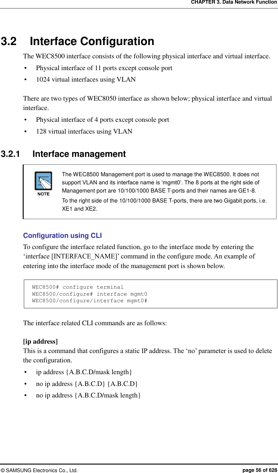 CHAPTER 3. Data Network Function ©  SAMSUNG Electronics Co., Ltd.  page 56 of 628 3.2  Interface Configuration The WEC8500 interface consists of the following physical interface and virtual interface.  Physical interface of 11 ports except console port  1024 virtual interfaces using VLAN  There are two types of WEC8050 interface as shown below; physical interface and virtual interface.  Physical interface of 4 ports except console port  128 virtual interfaces using VLAN  3.2.1  Interface management   The WEC8500 Management port is used to manage the WEC8500. It does not support VLAN and its interface name is ‘mgmt0’. The 8 ports at the right side of Management port are 10/100/1000 BASE T-ports and their names are GE1-8.     To the right side of the 10/100/1000 BASE T-ports, there are two Gigabit ports, i.e. XE1 and XE2.  Configuration using CLI To configure the interface related function, go to the interface mode by entering the ‘interface [INTERFACE_NAME]’ command in the configure mode. An example of entering into the interface mode of the management port is shown below.  WEC8500# configure terminal WEC8500/configure# interface mgmt0 WEC8500/configure/interface mgmt0#  The interface related CLI commands are as follows:  [ip address] This is a command that configures a static IP address. The ‘no’ parameter is used to delete the configuration.  ip address {A.B.C.D/mask length}  no ip address {A.B.C.D} {A.B.C.D}  no ip address {A.B.C.D/mask length}  