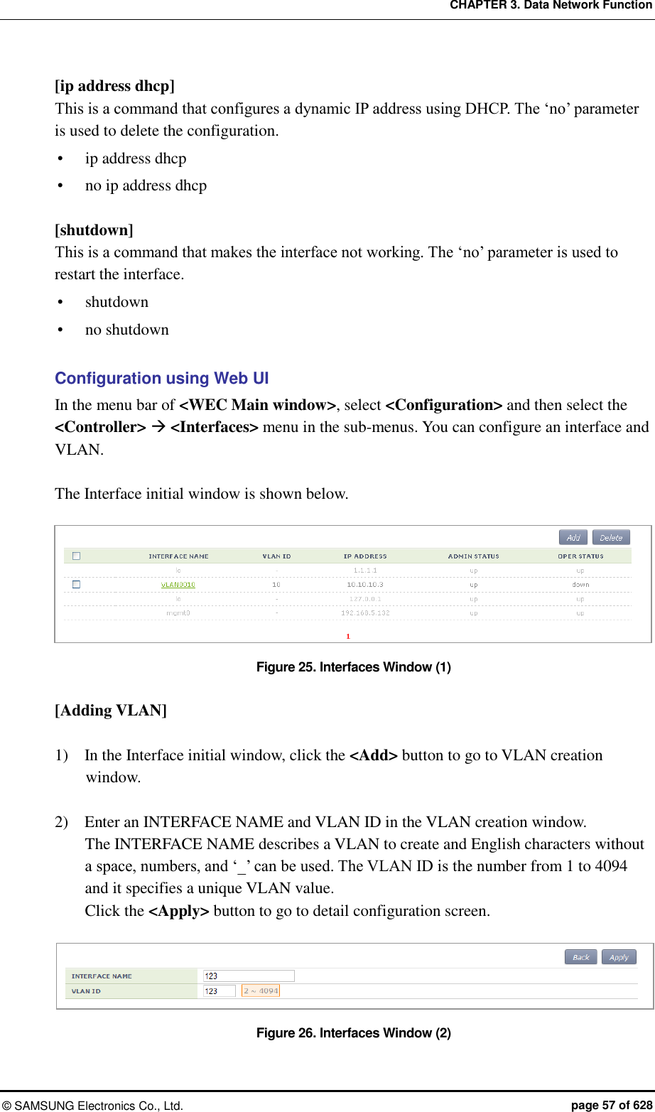 CHAPTER 3. Data Network Function ©  SAMSUNG Electronics Co., Ltd.  page 57 of 628 [ip address dhcp] This is a command that configures a dynamic IP address using DHCP. The ‘no’ parameter is used to delete the configuration.  ip address dhcp  no ip address dhcp  [shutdown] This is a command that makes the interface not working. The ‘no’ parameter is used to restart the interface.  shutdown  no shutdown  Configuration using Web UI In the menu bar of &lt;WEC Main window&gt;, select &lt;Configuration&gt; and then select the &lt;Controller&gt;  &lt;Interfaces&gt; menu in the sub-menus. You can configure an interface and VLAN.    The Interface initial window is shown below.  Figure 25. Interfaces Window (1)  [Adding VLAN]  1)    In the Interface initial window, click the &lt;Add&gt; button to go to VLAN creation window.  2)    Enter an INTERFACE NAME and VLAN ID in the VLAN creation window.   The INTERFACE NAME describes a VLAN to create and English characters without a space, numbers, and ‘_’ can be used. The VLAN ID is the number from 1 to 4094 and it specifies a unique VLAN value.   Click the &lt;Apply&gt; button to go to detail configuration screen.  Figure 26. Interfaces Window (2) 