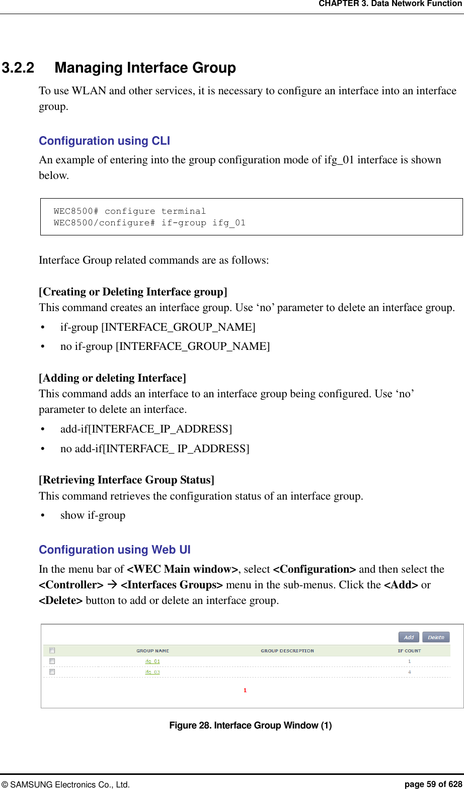 CHAPTER 3. Data Network Function ©  SAMSUNG Electronics Co., Ltd.  page 59 of 628 3.2.2  Managing Interface Group To use WLAN and other services, it is necessary to configure an interface into an interface group.    Configuration using CLI An example of entering into the group configuration mode of ifg_01 interface is shown below.  WEC8500# configure terminal WEC8500/configure# if-group ifg_01  Interface Group related commands are as follows:  [Creating or Deleting Interface group] This command creates an interface group. Use ‘no’ parameter to delete an interface group.  if-group [INTERFACE_GROUP_NAME]  no if-group [INTERFACE_GROUP_NAME]  [Adding or deleting Interface] This command adds an interface to an interface group being configured. Use ‘no’ parameter to delete an interface.  add-if[INTERFACE_IP_ADDRESS]  no add-if[INTERFACE_ IP_ADDRESS]  [Retrieving Interface Group Status] This command retrieves the configuration status of an interface group.  show if-group  Configuration using Web UI In the menu bar of &lt;WEC Main window&gt;, select &lt;Configuration&gt; and then select the &lt;Controller&gt;  &lt;Interfaces Groups&gt; menu in the sub-menus. Click the &lt;Add&gt; or &lt;Delete&gt; button to add or delete an interface group.  Figure 28. Interface Group Window (1) 