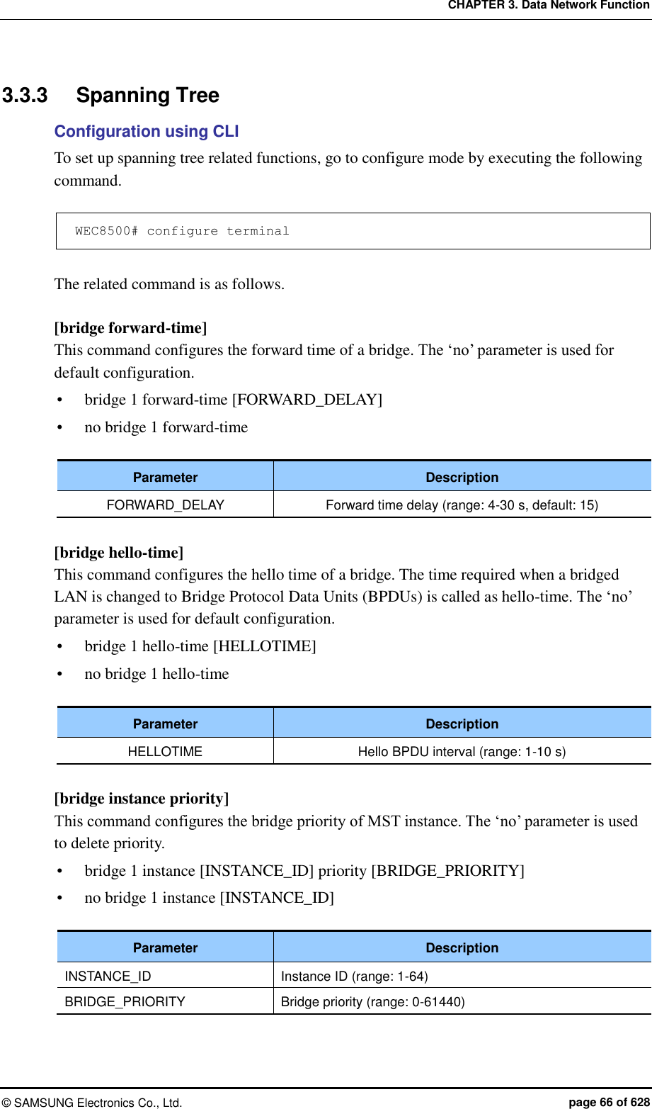 CHAPTER 3. Data Network Function ©  SAMSUNG Electronics Co., Ltd.  page 66 of 628 3.3.3  Spanning Tree Configuration using CLI To set up spanning tree related functions, go to configure mode by executing the following command.  WEC8500# configure terminal  The related command is as follows.  [bridge forward-time] This command configures the forward time of a bridge. The ‘no’ parameter is used for default configuration.  bridge 1 forward-time [FORWARD_DELAY]  no bridge 1 forward-time  Parameter Description FORWARD_DELAY Forward time delay (range: 4-30 s, default: 15)  [bridge hello-time] This command configures the hello time of a bridge. The time required when a bridged LAN is changed to Bridge Protocol Data Units (BPDUs) is called as hello-time. The ‘no’ parameter is used for default configuration.  bridge 1 hello-time [HELLOTIME]  no bridge 1 hello-time  Parameter Description HELLOTIME Hello BPDU interval (range: 1-10 s)  [bridge instance priority] This command configures the bridge priority of MST instance. The ‘no’ parameter is used to delete priority.  bridge 1 instance [INSTANCE_ID] priority [BRIDGE_PRIORITY]  no bridge 1 instance [INSTANCE_ID]  Parameter Description INSTANCE_ID Instance ID (range: 1-64) BRIDGE_PRIORITY Bridge priority (range: 0-61440)  