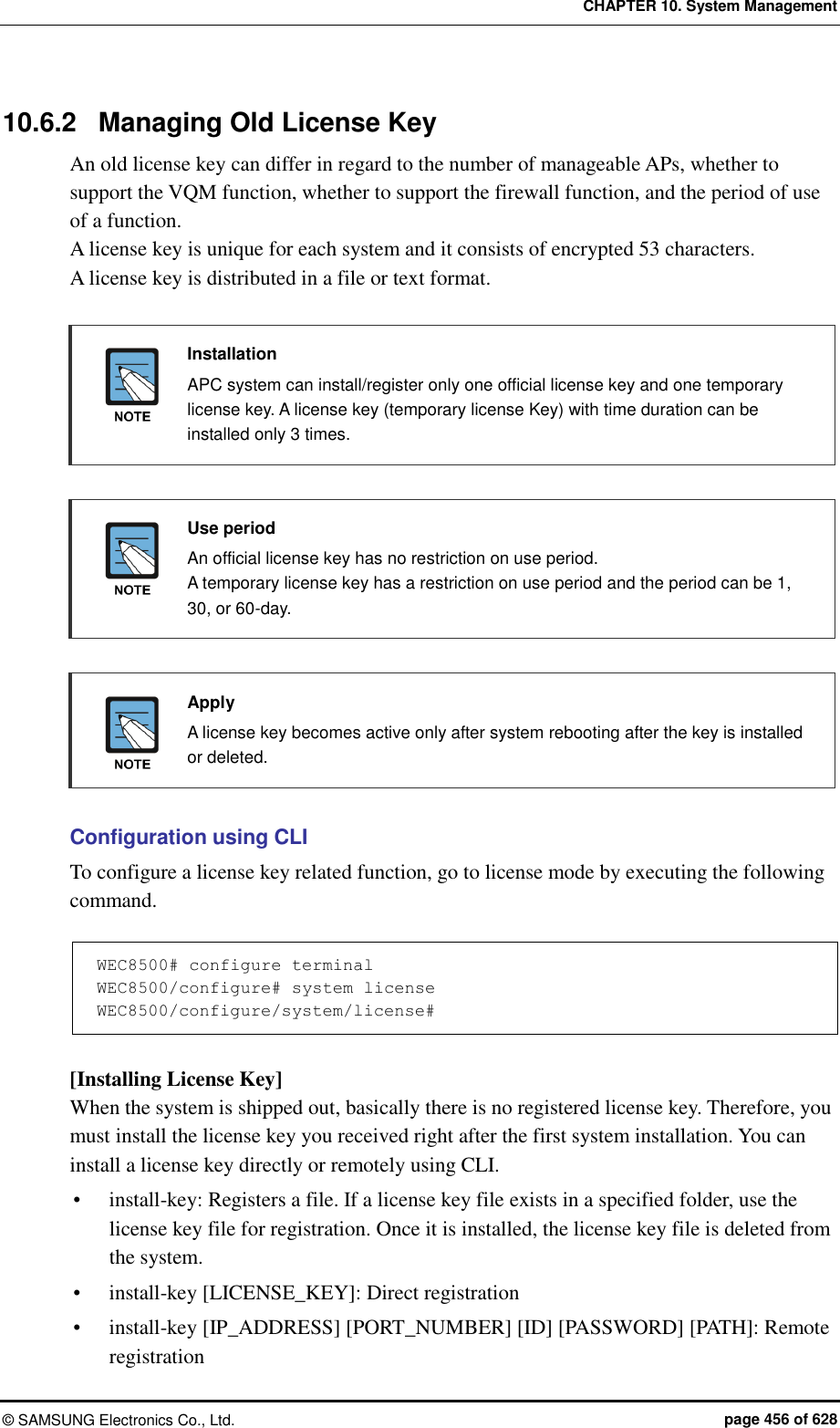 CHAPTER 10. System Management ©  SAMSUNG Electronics Co., Ltd.  page 456 of 628 10.6.2  Managing Old License Key An old license key can differ in regard to the number of manageable APs, whether to support the VQM function, whether to support the firewall function, and the period of use of a function.   A license key is unique for each system and it consists of encrypted 53 characters.   A license key is distributed in a file or text format.   Installation   APC system can install/register only one official license key and one temporary license key. A license key (temporary license Key) with time duration can be installed only 3 times.   Use period   An official license key has no restriction on use period.   A temporary license key has a restriction on use period and the period can be 1, 30, or 60-day.   Apply   A license key becomes active only after system rebooting after the key is installed or deleted.  Configuration using CLI To configure a license key related function, go to license mode by executing the following command.  WEC8500# configure terminal WEC8500/configure# system license WEC8500/configure/system/license#  [Installing License Key] When the system is shipped out, basically there is no registered license key. Therefore, you must install the license key you received right after the first system installation. You can install a license key directly or remotely using CLI.  install-key: Registers a file. If a license key file exists in a specified folder, use the license key file for registration. Once it is installed, the license key file is deleted from the system.  install-key [LICENSE_KEY]: Direct registration  install-key [IP_ADDRESS] [PORT_NUMBER] [ID] [PASSWORD] [PATH]: Remote registration 