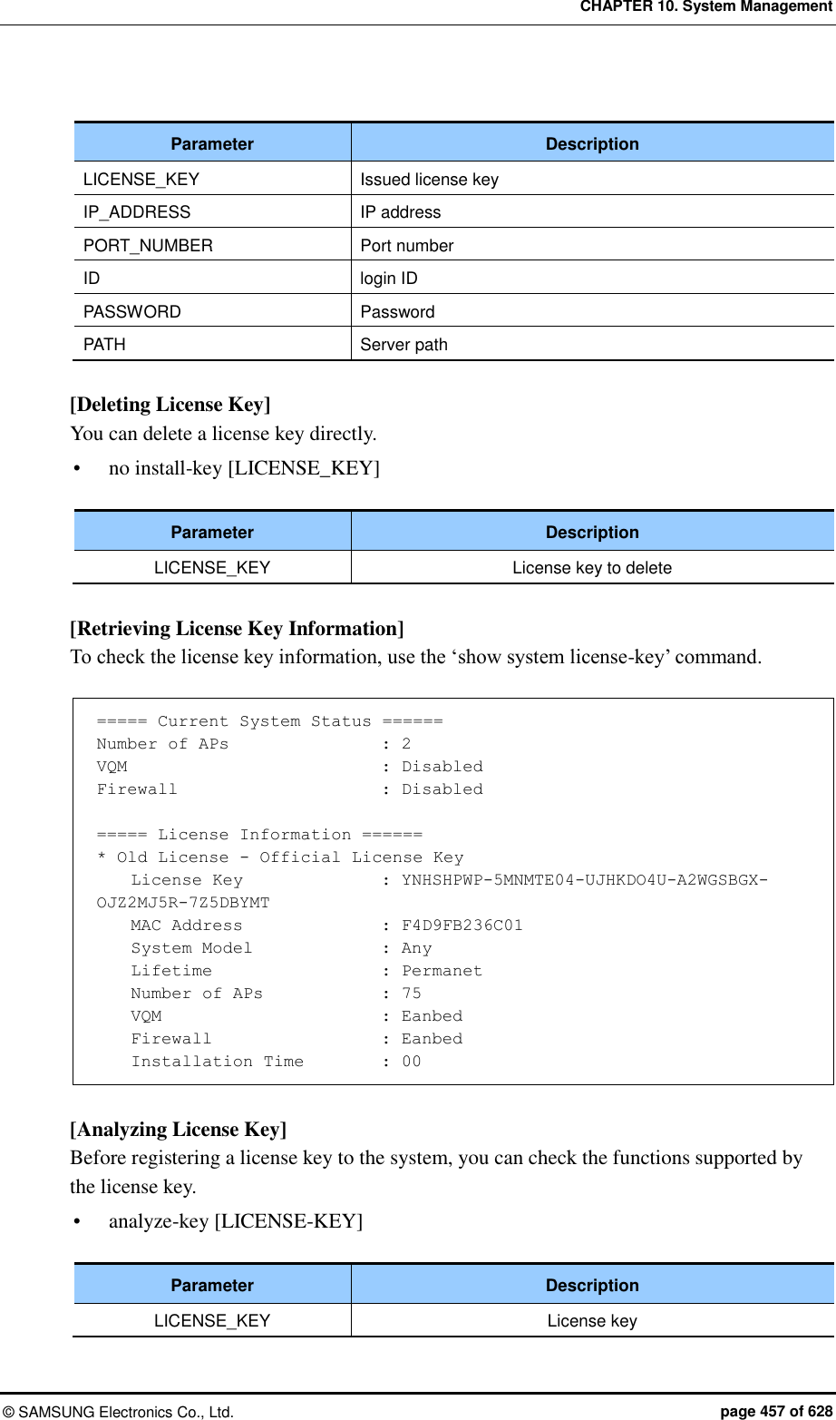 CHAPTER 10. System Management ©  SAMSUNG Electronics Co., Ltd.  page 457 of 628  Parameter Description LICENSE_KEY Issued license key IP_ADDRESS IP address PORT_NUMBER Port number ID login ID PASSWORD Password PATH Server path  [Deleting License Key] You can delete a license key directly.  no install-key [LICENSE_KEY]  Parameter Description LICENSE_KEY License key to delete  [Retrieving License Key Information] To check the license key information, use the ‘show system license-key’ command.  ===== Current System Status ====== Number of APs                  : 2 VQM                              : Disabled Firewall                        : Disabled  ===== License Information ====== * Old License - Official License Key     License Key                 : YNHSHPWP-5MNMTE04-UJHKDO4U-A2WGSBGX-OJZ2MJ5R-7Z5DBYMT     MAC Address                : F4D9FB236C01     System Model               : Any     Lifetime                    : Permanet     Number of APs              : 75     VQM                          : Eanbed     Firewall                    : Eanbed     Installation Time         : 00  [Analyzing License Key] Before registering a license key to the system, you can check the functions supported by the license key.    analyze-key [LICENSE-KEY]  Parameter Description LICENSE_KEY License key 