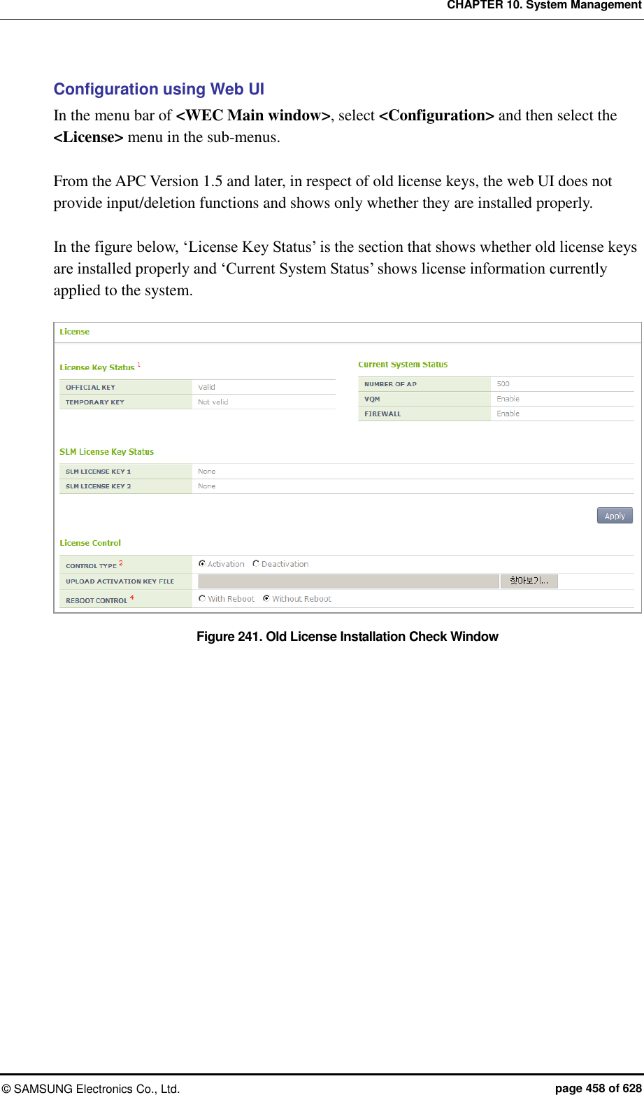 CHAPTER 10. System Management ©  SAMSUNG Electronics Co., Ltd.  page 458 of 628 Configuration using Web UI In the menu bar of &lt;WEC Main window&gt;, select &lt;Configuration&gt; and then select the &lt;License&gt; menu in the sub-menus.  From the APC Version 1.5 and later, in respect of old license keys, the web UI does not provide input/deletion functions and shows only whether they are installed properly.  In the figure below, ‘License Key Status’ is the section that shows whether old license keys are installed properly and ‘Current System Status’ shows license information currently applied to the system.  Figure 241. Old License Installation Check Window   