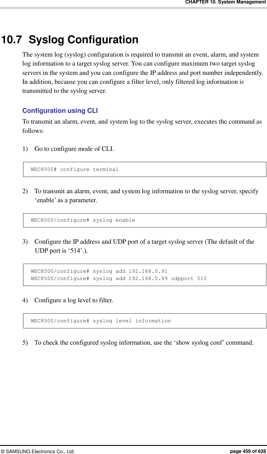 CHAPTER 10. System Management ©  SAMSUNG Electronics Co., Ltd.  page 459 of 628 10.7  Syslog Configuration The system log (syslog) configuration is required to transmit an event, alarm, and system log information to a target syslog server. You can configure maximum two target syslog servers in the system and you can configure the IP address and port number independently. In addition, because you can configure a filter level, only filtered log information is transmitted to the syslog server.  Configuration using CLI To transmit an alarm, event, and system log to the syslog server, executes the command as follows:  1)    Go to configure mode of CLI.  WEC8500# configure terminal  2)    To transmit an alarm, event, and system log information to the syslog server, specify ‘enable’ as a parameter.  WEC8500/configure# syslog enable  3)    Configure the IP address and UDP port of a target syslog server (The default of the UDP port is ‘514’.).  WEC8500/configure# syslog add 192.168.0.91 WEC8500/configure# syslog add 192.168.0.99 udpport 510  4)    Configure a log level to filter.  WEC8500/configure# syslog level information  5)    To check the configured syslog information, use the ‘show syslog conf’ command.  