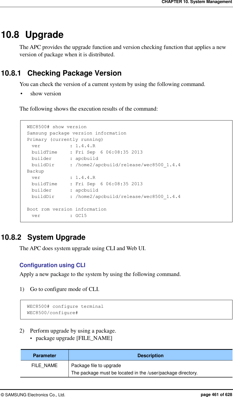 CHAPTER 10. System Management ©  SAMSUNG Electronics Co., Ltd.  page 461 of 628 10.8  Upgrade The APC provides the upgrade function and version checking function that applies a new version of package when it is distributed.  10.8.1  Checking Package Version You can check the version of a current system by using the following command.  show version  The following shows the execution results of the command:    WEC8500# show version Samsung package version information Primary (currently running)   ver            : 1.4.4.R   buildTime     : Fri Sep  6 06:08:35 2013   builder        : apcbuild   buildDir       : /home2/apcbuild/release/wec8500_1.4.4 Backup   ver            : 1.4.4.R   buildTime     : Fri Sep  6 06:08:35 2013   builder        : apcbuild   buildDir       : /home2/apcbuild/release/wec8500_1.4.4  Boot rom version information   ver            : GC15  10.8.2  System Upgrade The APC does system upgrade using CLI and Web UI.  Configuration using CLI Apply a new package to the system by using the following command.  1)    Go to configure mode of CLI.  WEC8500# configure terminal WEC8500/configure#  2)    Perform upgrade by using a package.    package upgrade [FILE_NAME]  Parameter Description FILE_NAME Package file to upgrade The package must be located in the /user/package directory. 
