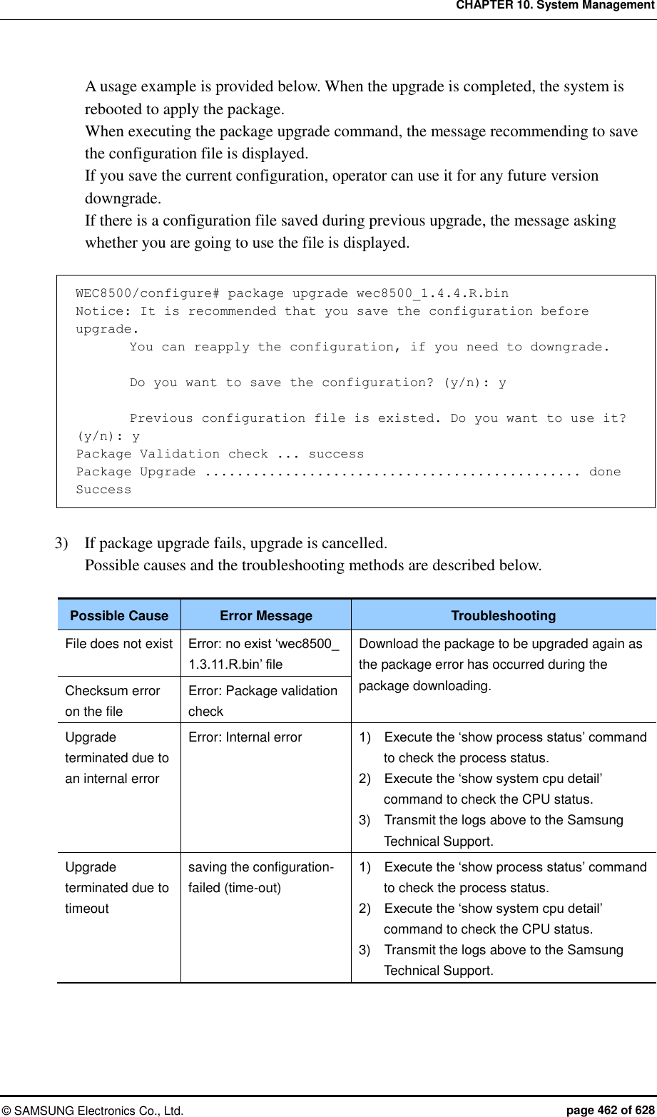 CHAPTER 10. System Management ©  SAMSUNG Electronics Co., Ltd.  page 462 of 628 A usage example is provided below. When the upgrade is completed, the system is rebooted to apply the package. When executing the package upgrade command, the message recommending to save the configuration file is displayed. If you save the current configuration, operator can use it for any future version downgrade. If there is a configuration file saved during previous upgrade, the message asking whether you are going to use the file is displayed.    WEC8500/configure# package upgrade wec8500_1.4.4.R.bin Notice: It is recommended that you save the configuration before upgrade.         You can reapply the configuration, if you need to downgrade.          Do you want to save the configuration? (y/n): y          Previous configuration file is existed. Do you want to use it? (y/n): y Package Validation check ... success Package Upgrade ............................................... done Success  3)    If package upgrade fails, upgrade is cancelled.   Possible causes and the troubleshooting methods are described below.  Possible Cause Error Message Troubleshooting File does not exist Error: no exist ‘wec8500_ 1.3.11.R.bin’ file Download the package to be upgraded again as the package error has occurred during the package downloading. Checksum error on the file Error: Package validation check Upgrade terminated due to an internal error Error: Internal error 1)    Execute the ‘show process status’ command to check the process status. 2)    Execute the ‘show system cpu detail’ command to check the CPU status. 3)    Transmit the logs above to the Samsung Technical Support. Upgrade terminated due to timeout saving the configuration-failed (time-out) 1)    Execute the ‘show process status’ command to check the process status. 2)    Execute the ‘show system cpu detail’ command to check the CPU status. 3)    Transmit the logs above to the Samsung Technical Support.  