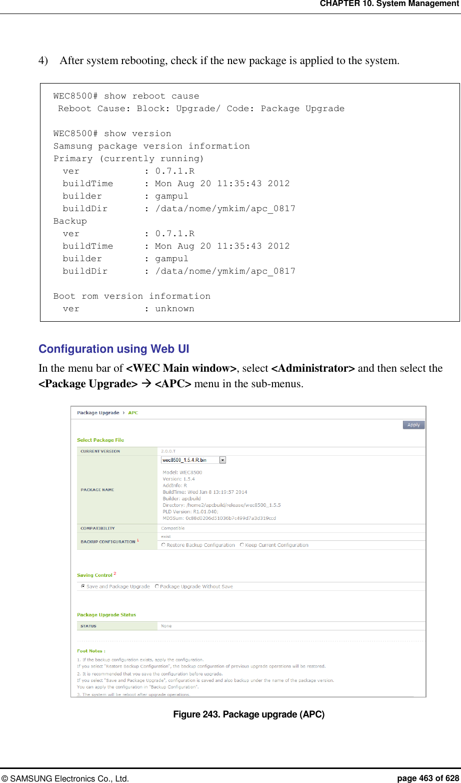CHAPTER 10. System Management ©  SAMSUNG Electronics Co., Ltd.  page 463 of 628 4)    After system rebooting, check if the new package is applied to the system.  WEC8500# show reboot cause  Reboot Cause: Block: Upgrade/ Code: Package Upgrade  WEC8500# show version Samsung package version information Primary (currently running)   ver              : 0.7.1.R   buildTime       : Mon Aug 20 11:35:43 2012   builder         : gampul   buildDir        : /data/nome/ymkim/apc_0817 Backup   ver              : 0.7.1.R   buildTime       : Mon Aug 20 11:35:43 2012   builder         : gampul   buildDir        : /data/nome/ymkim/apc_0817  Boot rom version information   ver              : unknown  Configuration using Web UI In the menu bar of &lt;WEC Main window&gt;, select &lt;Administrator&gt; and then select the &lt;Package Upgrade&gt;  &lt;APC&gt; menu in the sub-menus.  Figure 243. Package upgrade (APC) 
