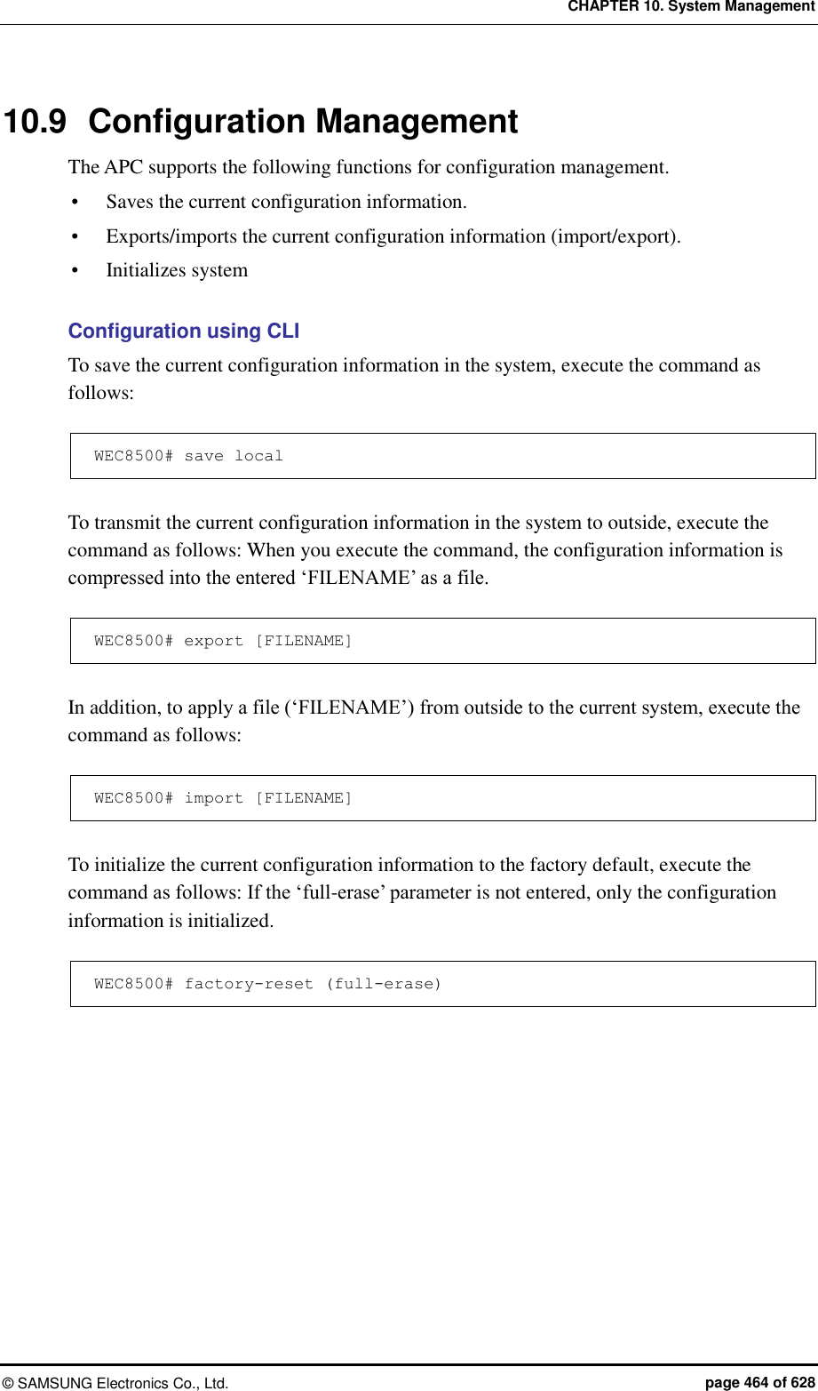 CHAPTER 10. System Management ©  SAMSUNG Electronics Co., Ltd.  page 464 of 628 10.9  Configuration Management The APC supports the following functions for configuration management.  Saves the current configuration information.  Exports/imports the current configuration information (import/export).  Initializes system  Configuration using CLI To save the current configuration information in the system, execute the command as follows:  WEC8500# save local  To transmit the current configuration information in the system to outside, execute the command as follows: When you execute the command, the configuration information is compressed into the entered ‘FILENAME’ as a file.  WEC8500# export [FILENAME]  In addition, to apply a file (‘FILENAME’) from outside to the current system, execute the command as follows:    WEC8500# import [FILENAME]  To initialize the current configuration information to the factory default, execute the command as follows: If the ‘full-erase’ parameter is not entered, only the configuration information is initialized.  WEC8500# factory-reset (full-erase)  