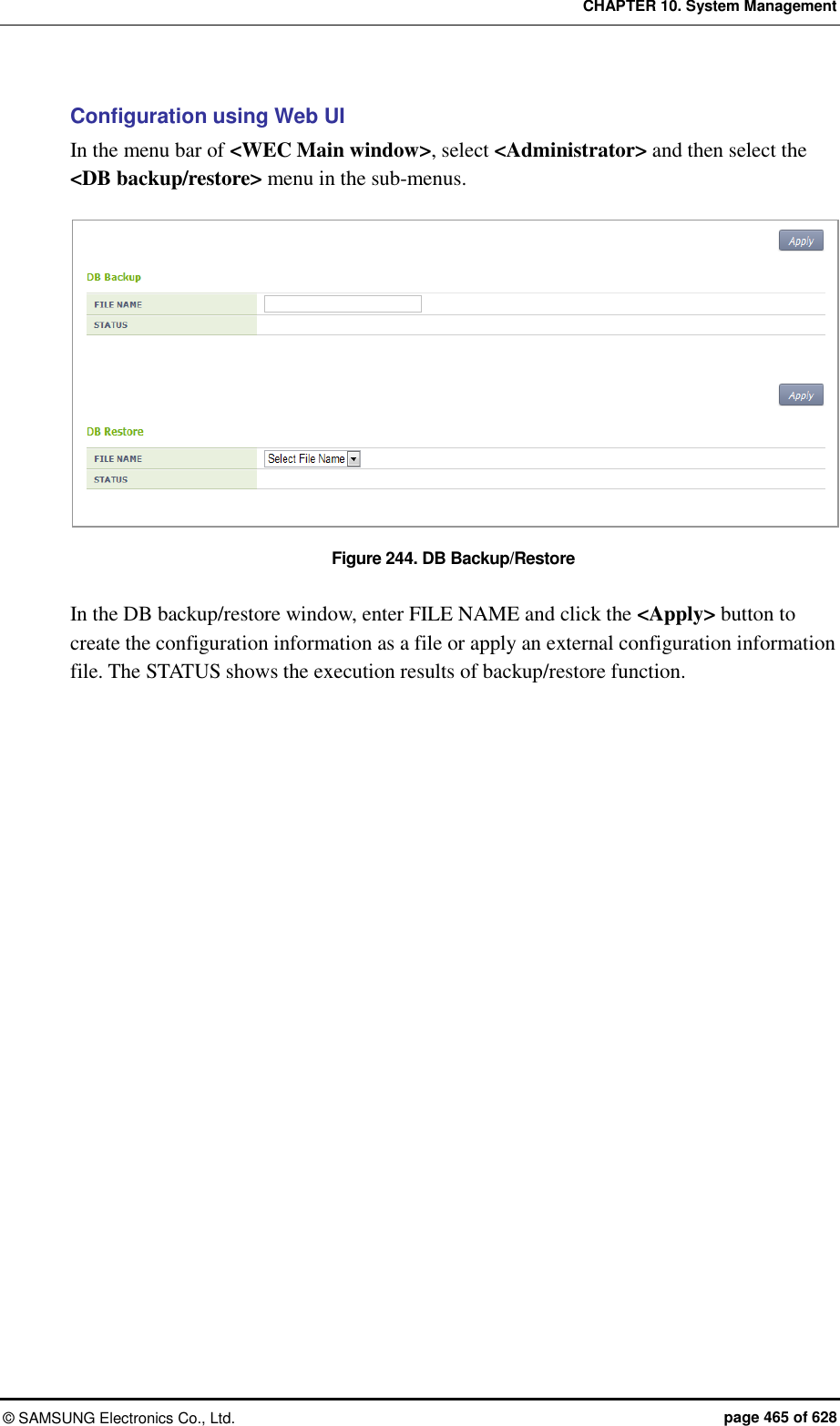CHAPTER 10. System Management ©  SAMSUNG Electronics Co., Ltd.  page 465 of 628 Configuration using Web UI In the menu bar of &lt;WEC Main window&gt;, select &lt;Administrator&gt; and then select the &lt;DB backup/restore&gt; menu in the sub-menus.  Figure 244. DB Backup/Restore  In the DB backup/restore window, enter FILE NAME and click the &lt;Apply&gt; button to create the configuration information as a file or apply an external configuration information file. The STATUS shows the execution results of backup/restore function.  