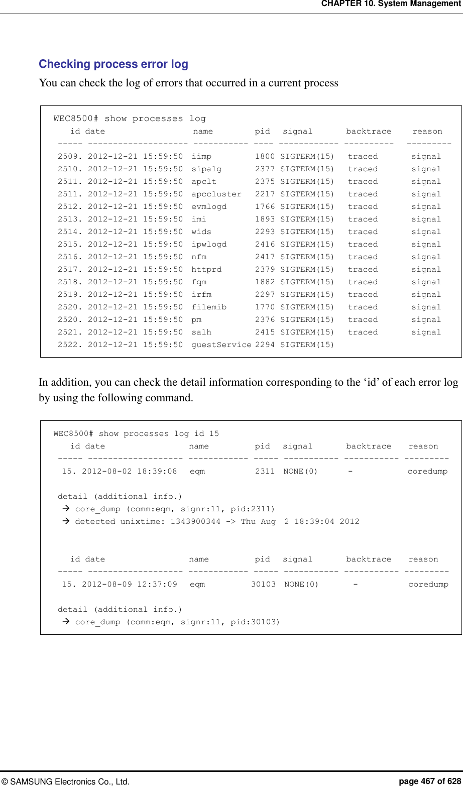 CHAPTER 10. System Management ©  SAMSUNG Electronics Co., Ltd.  page 467 of 628 Checking process error log You can check the log of errors that occurred in a current process    WEC8500# show processes log     id date                     name          pid   signal        backtrace     reason  ----- -------------------- ----------- ---- ------------ ----------   ---------  2509. 2012-12-21 15:59:50  iimp           1800 SIGTERM(15)   traced        signal  2510. 2012-12-21 15:59:50  sipalg        2377 SIGTERM(15)   traced        signal  2511. 2012-12-21 15:59:50  apclt          2375 SIGTERM(15)   traced        signal  2511. 2012-12-21 15:59:50  apccluster    2217 SIGTERM(15)   traced        signal  2512. 2012-12-21 15:59:50  evmlogd       1766 SIGTERM(15)   traced        signal  2513. 2012-12-21 15:59:50  imi            1893 SIGTERM(15)   traced        signal  2514. 2012-12-21 15:59:50  wids          2293 SIGTERM(15)   traced        signal  2515. 2012-12-21 15:59:50  ipwlogd      2416 SIGTERM(15)   traced        signal  2516. 2012-12-21 15:59:50  nfm          2417 SIGTERM(15)   traced        signal  2517. 2012-12-21 15:59:50  httprd       2379 SIGTERM(15)   traced        signal  2518. 2012-12-21 15:59:50  fqm           1882 SIGTERM(15)   traced        signal  2519. 2012-12-21 15:59:50  irfm          2297 SIGTERM(15)   traced        signal  2520. 2012-12-21 15:59:50  filemib      1770 SIGTERM(15)   traced        signal  2520. 2012-12-21 15:59:50  pm            2376 SIGTERM(15)   traced        signal  2521. 2012-12-21 15:59:50  salh          2415 SIGTERM(15)   traced        signal  2522. 2012-12-21 15:59:50  guestService 2294 SIGTERM(15)  In addition, you can check the detail information corresponding to the ‘id’ of each error log by using the following command.  WEC8500# show processes log id 15     id date                    name           pid   signal        backtrace    reason  ----- ------------------- ------------ ----- ----------- ----------- ---------   15. 2012-08-02 18:39:08   eqm            2311  NONE(0)       -             coredump   detail (additional info.)    core_dump (comm:eqm, signr:11, pid:2311)    detected unixtime: 1343900344 -&gt; Thu Aug  2 18:39:04 2012       id date                    name           pid   signal        backtrace    reason  ----- ------------------- ------------ ----- ----------- ----------- ---------   15. 2012-08-09 12:37:09   eqm           30103  NONE(0)        -            coredump   detail (additional info.)    core_dump (comm:eqm, signr:11, pid:30103)  
