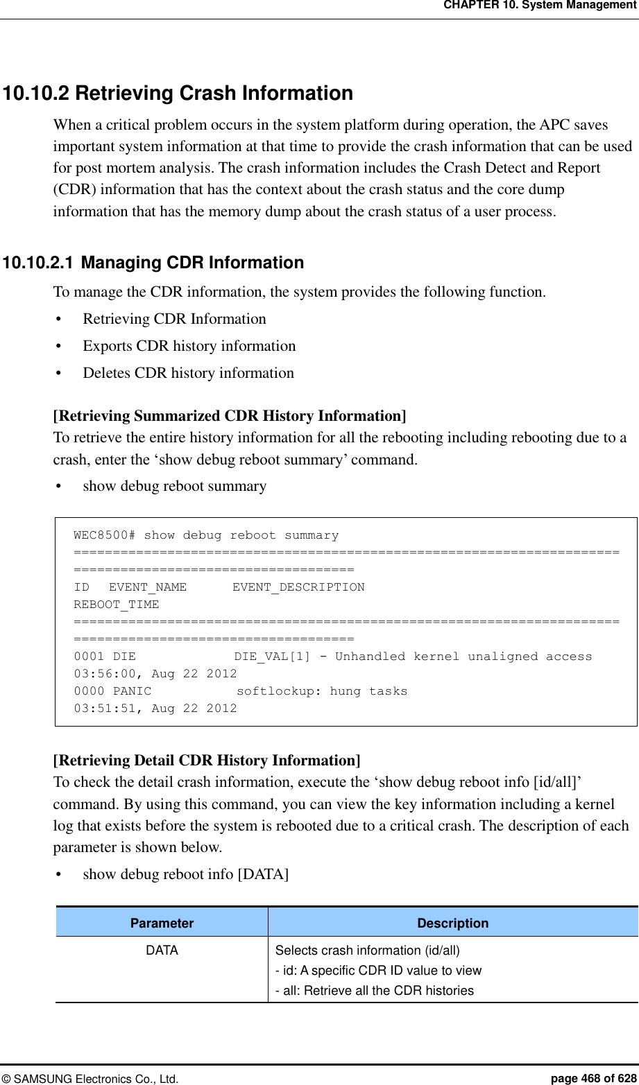 CHAPTER 10. System Management ©  SAMSUNG Electronics Co., Ltd.  page 468 of 628 10.10.2 Retrieving Crash Information When a critical problem occurs in the system platform during operation, the APC saves important system information at that time to provide the crash information that can be used for post mortem analysis. The crash information includes the Crash Detect and Report (CDR) information that has the context about the crash status and the core dump information that has the memory dump about the crash status of a user process.  10.10.2.1 Managing CDR Information To manage the CDR information, the system provides the following function.  Retrieving CDR Information  Exports CDR history information  Deletes CDR history information  [Retrieving Summarized CDR History Information] To retrieve the entire history information for all the rebooting including rebooting due to a crash, enter the ‘show debug reboot summary’ command.  show debug reboot summary  WEC8500# show debug reboot summary ========================================================================================================== ID   EVENT_NAME       EVENT_DESCRIPTION                                           REBOOT_TIME ========================================================================================================== 0001 DIE               DIE_VAL[1] - Unhandled kernel unaligned access         03:56:00, Aug 22 2012 0000 PANIC             softlockup: hung tasks                                      03:51:51, Aug 22 2012  [Retrieving Detail CDR History Information] To check the detail crash information, execute the ‘show debug reboot info [id/all]’ command. By using this command, you can view the key information including a kernel log that exists before the system is rebooted due to a critical crash. The description of each parameter is shown below.  show debug reboot info [DATA]  Parameter Description DATA Selects crash information (id/all) - id: A specific CDR ID value to view - all: Retrieve all the CDR histories  