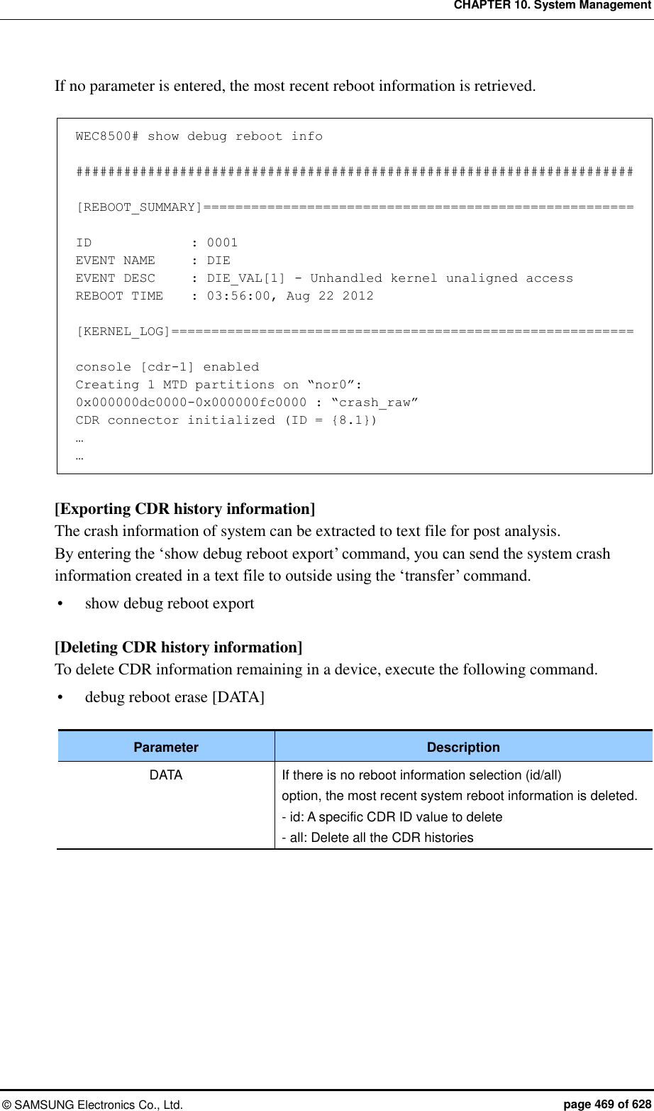 CHAPTER 10. System Management ©  SAMSUNG Electronics Co., Ltd.  page 469 of 628 If no parameter is entered, the most recent reboot information is retrieved.  WEC8500# show debug reboot info  ######################################################################  [REBOOT_SUMMARY]======================================================  ID             : 0001 EVENT NAME     : DIE EVENT DESC     : DIE_VAL[1] - Unhandled kernel unaligned access REBOOT TIME    : 03:56:00, Aug 22 2012  [KERNEL_LOG]==========================================================  console [cdr-1] enabled Creating 1 MTD partitions on “nor0”: 0x000000dc0000-0x000000fc0000 : “crash_raw” CDR connector initialized (ID = {8.1}) … …  [Exporting CDR history information] The crash information of system can be extracted to text file for post analysis.   By entering the ‘show debug reboot export’ command, you can send the system crash information created in a text file to outside using the ‘transfer’ command.  show debug reboot export  [Deleting CDR history information] To delete CDR information remaining in a device, execute the following command.    debug reboot erase [DATA]  Parameter Description DATA If there is no reboot information selection (id/all) option, the most recent system reboot information is deleted. - id: A specific CDR ID value to delete - all: Delete all the CDR histories  