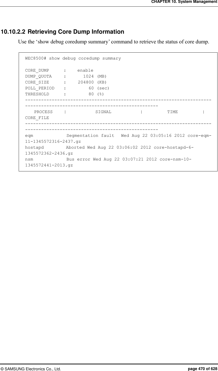 CHAPTER 10. System Management ©  SAMSUNG Electronics Co., Ltd.  page 470 of 628 10.10.2.2 Retrieving Core Dump Information Use the ‘show debug coredump summary’ command to retrieve the status of core dump.  WEC8500# show debug coredump summary  CORE_DUMP       :     enable DUMP_QUOTA     :        1024 (MB) CORE_SIZE       :     204800 (KB) POLL_PERIOD    :          60 (sec) THRESHOLD       :          80 (%) ------------------------------------------------------------------------------------------------------------------------     PROCESS     |             SIGNAL             |           TIME           |           CORE_FILE ------------------------------------------------------------------------------------------------------------------------ eqm               Segmentation fault   Wed Aug 22 03:05:16 2012 core-eqm-11-1345572316-2437.gz hostapd          Aborted Wed Aug 22 03:06:02 2012 core-hostapd-6-1345572362-2436.gz nsm               Bus error Wed Aug 22 03:07:21 2012 core-nsm-10-1345572441-2013.gz  