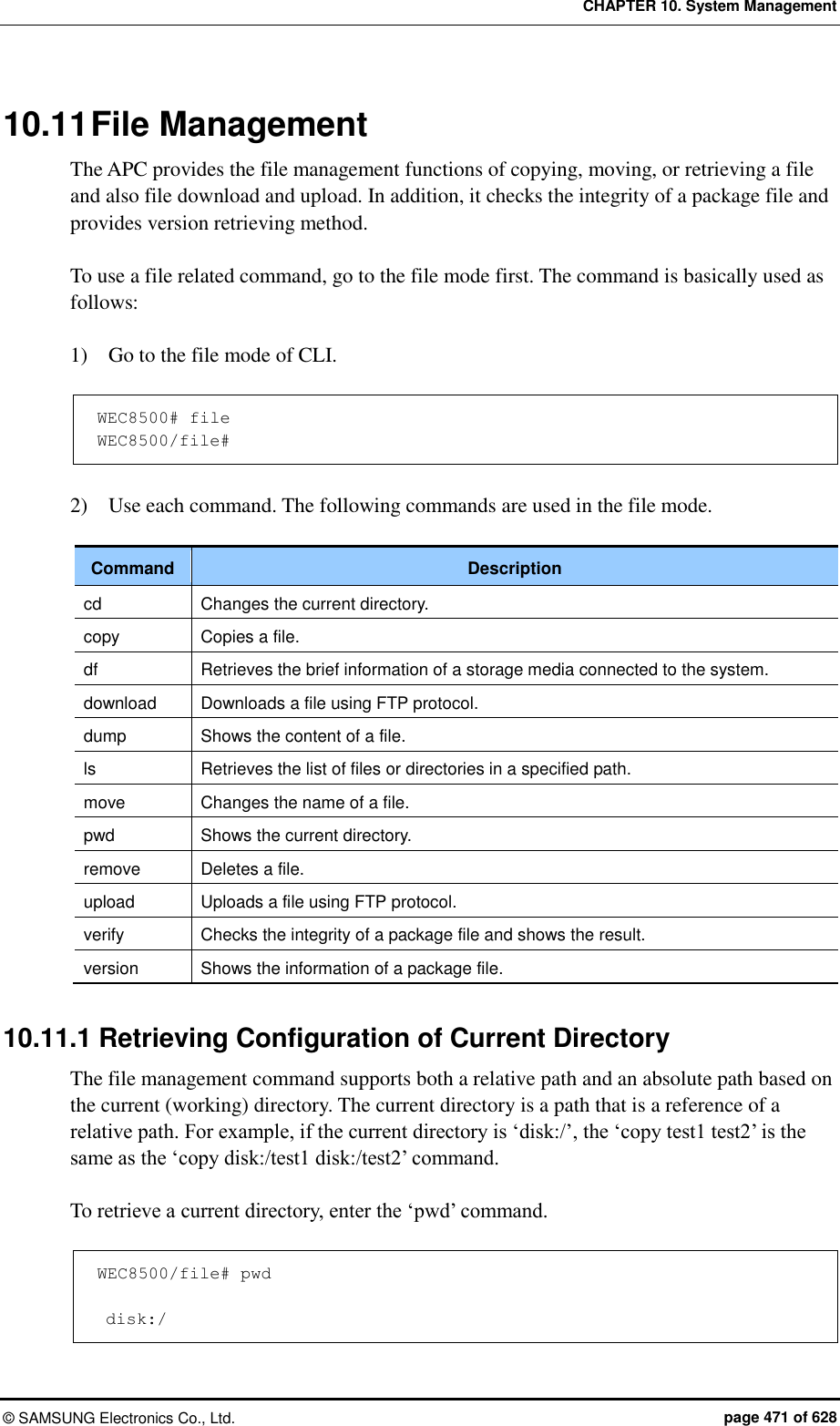 CHAPTER 10. System Management ©  SAMSUNG Electronics Co., Ltd.  page 471 of 628 10.11 File Management The APC provides the file management functions of copying, moving, or retrieving a file and also file download and upload. In addition, it checks the integrity of a package file and provides version retrieving method.  To use a file related command, go to the file mode first. The command is basically used as follows:  1)    Go to the file mode of CLI.  WEC8500# file WEC8500/file#  2)    Use each command. The following commands are used in the file mode.  Command Description cd Changes the current directory. copy Copies a file. df Retrieves the brief information of a storage media connected to the system.   download Downloads a file using FTP protocol. dump Shows the content of a file. ls Retrieves the list of files or directories in a specified path. move Changes the name of a file.   pwd Shows the current directory. remove Deletes a file. upload Uploads a file using FTP protocol. verify Checks the integrity of a package file and shows the result. version Shows the information of a package file.  10.11.1 Retrieving Configuration of Current Directory The file management command supports both a relative path and an absolute path based on the current (working) directory. The current directory is a path that is a reference of a relative path. For example, if the current directory is ‘disk:/’, the ‘copy test1 test2’ is the same as the ‘copy disk:/test1 disk:/test2’ command.    To retrieve a current directory, enter the ‘pwd’ command.    WEC8500/file# pwd   disk:/ 