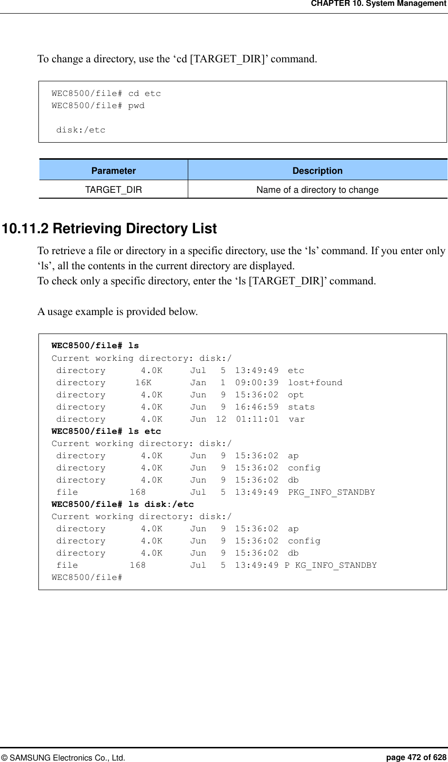 CHAPTER 10. System Management ©  SAMSUNG Electronics Co., Ltd.  page 472 of 628 To change a directory, use the ‘cd [TARGET_DIR]’ command.    WEC8500/file# cd etc WEC8500/file# pwd   disk:/etc  Parameter Description TARGET_DIR Name of a directory to change  10.11.2 Retrieving Directory List To retrieve a file or directory in a specific directory, use the ‘ls’ command. If you enter only ‘ls’, all the contents in the current directory are displayed.   To check only a specific directory, enter the ‘ls [TARGET_DIR]’ command.    A usage example is provided below.  WEC8500/file# ls Current working directory: disk:/  directory       4.0K      Jul   5  13:49:49  etc  directory       16K       Jan   1  09:00:39  lost+found  directory      4.0K      Jun   9  15:36:02  opt  directory        4.0K      Jun   9  16:46:59  stats  directory        4.0K      Jun  12  01:11:01  var WEC8500/file# ls etc Current working directory: disk:/  directory        4.0K      Jun   9  15:36:02  ap  directory        4.0K      Jun   9  15:36:02  config  directory        4.0K     Jun   9  15:36:02  db  file            168       Jul   5  13:49:49  PKG_INFO_STANDBY WEC8500/file# ls disk:/etc Current working directory: disk:/  directory       4.0K      Jun   9  15:36:02  ap  directory       4.0K      Jun   9  15:36:02  config  directory       4.0K      Jun   9  15:36:02  db  file           168       Jul   5  13:49:49 P KG_INFO_STANDBY WEC8500/file#  