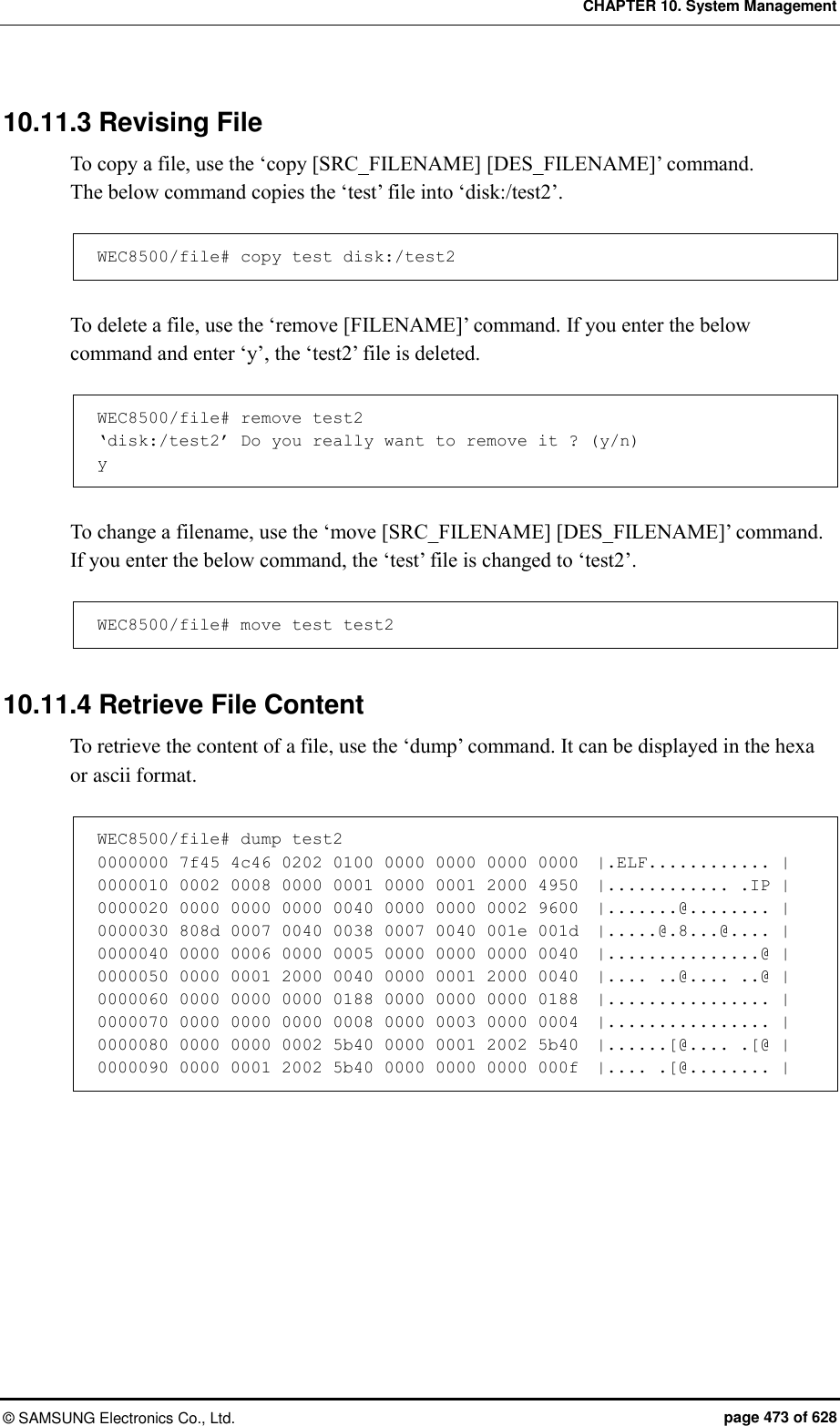 CHAPTER 10. System Management ©  SAMSUNG Electronics Co., Ltd.  page 473 of 628 10.11.3 Revising File To copy a file, use the ‘copy [SRC_FILENAME] [DES_FILENAME]’ command.   The below command copies the ‘test’ file into ‘disk:/test2’.  WEC8500/file# copy test disk:/test2  To delete a file, use the ‘remove [FILENAME]’ command. If you enter the below command and enter ‘y’, the ‘test2’ file is deleted.  WEC8500/file# remove test2 ‘disk:/test2’ Do you really want to remove it ? (y/n) y  To change a filename, use the ‘move [SRC_FILENAME] [DES_FILENAME]’ command.   If you enter the below command, the ‘test’ file is changed to ‘test2’.  WEC8500/file# move test test2  10.11.4 Retrieve File Content To retrieve the content of a file, use the ‘dump’ command. It can be displayed in the hexa or ascii format.  WEC8500/file# dump test2 0000000 7f45 4c46 0202 0100 0000 0000 0000 0000  |.ELF............ | 0000010 0002 0008 0000 0001 0000 0001 2000 4950  |............ .IP | 0000020 0000 0000 0000 0040 0000 0000 0002 9600  |.......@........ | 0000030 808d 0007 0040 0038 0007 0040 001e 001d  |.....@.8...@.... | 0000040 0000 0006 0000 0005 0000 0000 0000 0040  |...............@ | 0000050 0000 0001 2000 0040 0000 0001 2000 0040  |.... ..@.... ..@ | 0000060 0000 0000 0000 0188 0000 0000 0000 0188  |................ | 0000070 0000 0000 0000 0008 0000 0003 0000 0004  |................ | 0000080 0000 0000 0002 5b40 0000 0001 2002 5b40  |......[@.... .[@ | 0000090 0000 0001 2002 5b40 0000 0000 0000 000f  |.... .[@........ |  