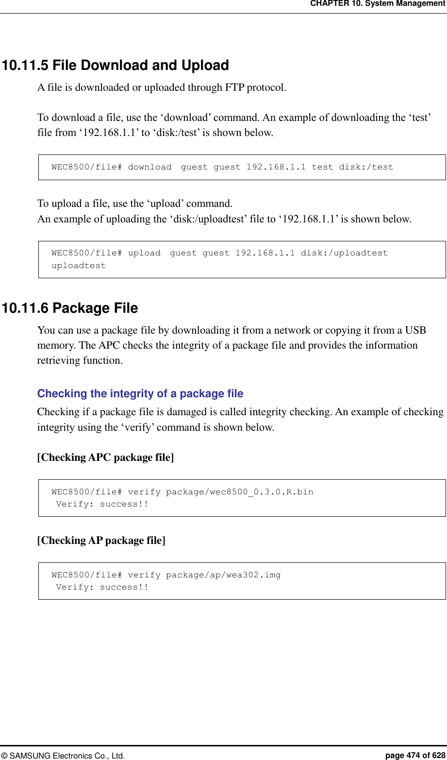 CHAPTER 10. System Management ©  SAMSUNG Electronics Co., Ltd.  page 474 of 628 10.11.5 File Download and Upload A file is downloaded or uploaded through FTP protocol.    To download a file, use the ‘download’ command. An example of downloading the ‘test’ file from ‘192.168.1.1’ to ‘disk:/test’ is shown below.  WEC8500/file# download  guest guest 192.168.1.1 test disk:/test  To upload a file, use the ‘upload’ command.   An example of uploading the ‘disk:/uploadtest’ file to ‘192.168.1.1’ is shown below.  WEC8500/file# upload  guest guest 192.168.1.1 disk:/uploadtest uploadtest  10.11.6 Package File You can use a package file by downloading it from a network or copying it from a USB memory. The APC checks the integrity of a package file and provides the information retrieving function.  Checking the integrity of a package file Checking if a package file is damaged is called integrity checking. An example of checking integrity using the ‘verify’ command is shown below.  [Checking APC package file]  WEC8500/file# verify package/wec8500_0.3.0.R.bin  Verify: success!!  [Checking AP package file]  WEC8500/file# verify package/ap/wea302.img  Verify: success!!  