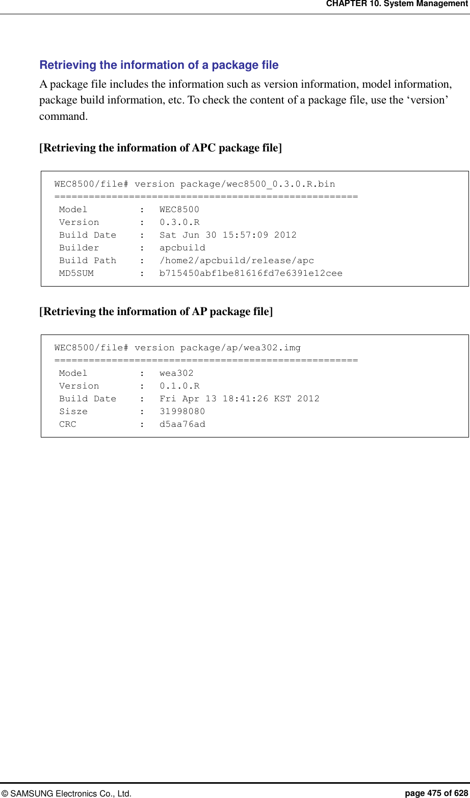 CHAPTER 10. System Management ©  SAMSUNG Electronics Co., Ltd.  page 475 of 628 Retrieving the information of a package file   A package file includes the information such as version information, model information, package build information, etc. To check the content of a package file, use the ‘version’ command.  [Retrieving the information of APC package file]  WEC8500/file# version package/wec8500_0.3.0.R.bin =====================================================  Model    :   WEC8500  Version    :   0.3.0.R  Build Date    :   Sat Jun 30 15:57:09 2012  Builder    :   apcbuild  Build Path    :   /home2/apcbuild/release/apc  MD5SUM    :   b715450abf1be81616fd7e6391e12cee  [Retrieving the information of AP package file]  WEC8500/file# version package/ap/wea302.img =====================================================  Model    :   wea302  Version    :   0.1.0.R  Build Date    :   Fri Apr 13 18:41:26 KST 2012  Sisze    :   31998080  CRC    :   d5aa76ad  