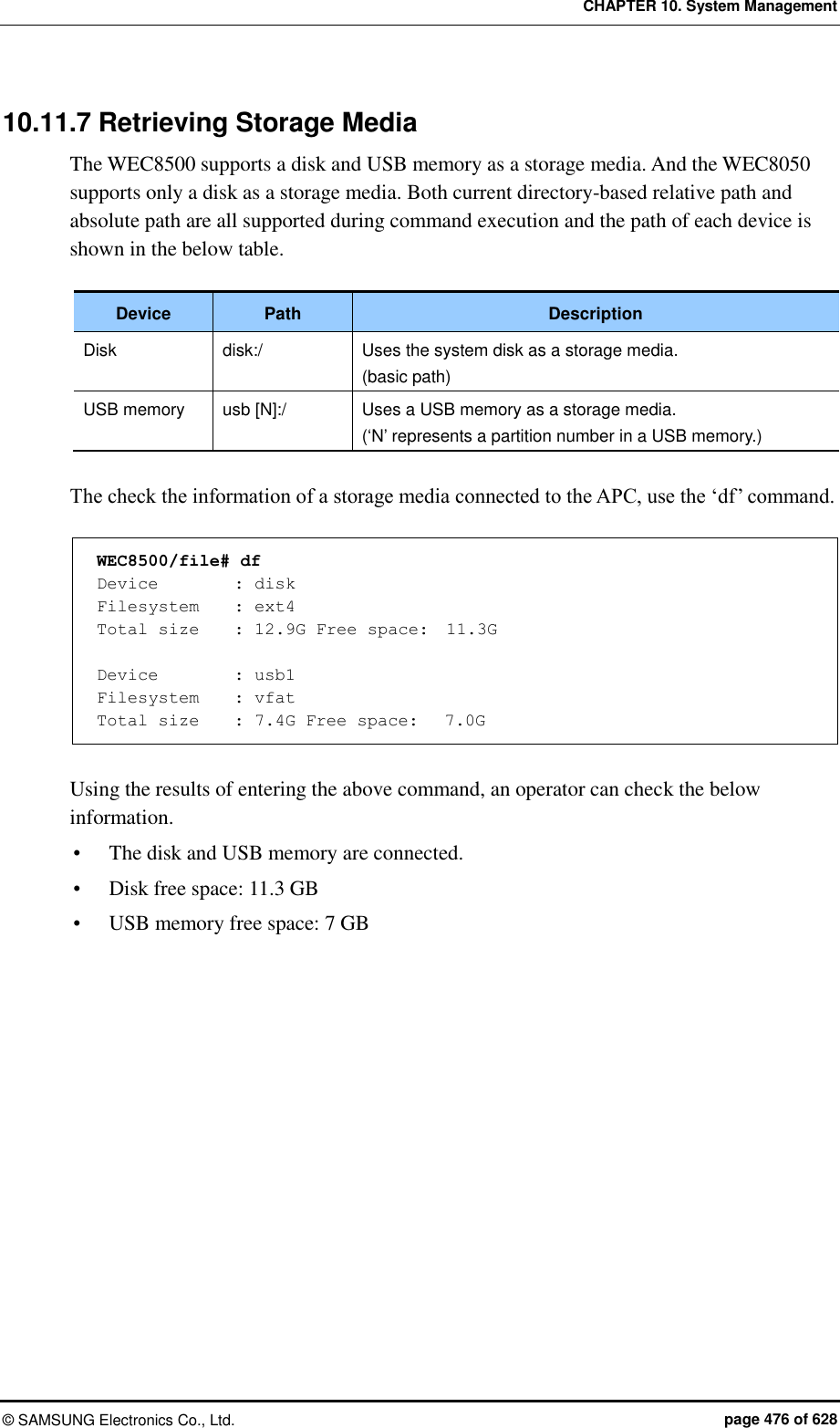 CHAPTER 10. System Management ©  SAMSUNG Electronics Co., Ltd.  page 476 of 628 10.11.7 Retrieving Storage Media The WEC8500 supports a disk and USB memory as a storage media. And the WEC8050 supports only a disk as a storage media. Both current directory-based relative path and absolute path are all supported during command execution and the path of each device is shown in the below table.    Device Path Description Disk disk:/ Uses the system disk as a storage media. (basic path) USB memory usb [N]:/ Uses a USB memory as a storage media. (‘N’ represents a partition number in a USB memory.)  The check the information of a storage media connected to the APC, use the ‘df’ command.    WEC8500/file# df Device    : disk Filesystem    : ext4 Total size    : 12.9G Free space:  11.3G  Device    : usb1 Filesystem    : vfat Total size    : 7.4G Free space:   7.0G  Using the results of entering the above command, an operator can check the below information.  The disk and USB memory are connected.  Disk free space: 11.3 GB  USB memory free space: 7 GB  