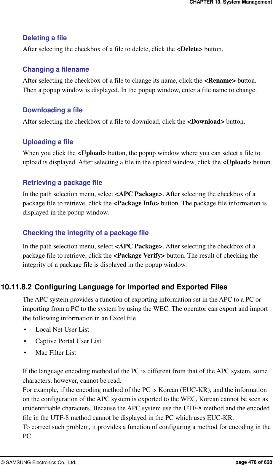 CHAPTER 10. System Management ©  SAMSUNG Electronics Co., Ltd.  page 478 of 628 Deleting a file After selecting the checkbox of a file to delete, click the &lt;Delete&gt; button.  Changing a filename After selecting the checkbox of a file to change its name, click the &lt;Rename&gt; button.   Then a popup window is displayed. In the popup window, enter a file name to change.    Downloading a file After selecting the checkbox of a file to download, click the &lt;Download&gt; button.    Uploading a file When you click the &lt;Upload&gt; button, the popup window where you can select a file to upload is displayed. After selecting a file in the upload window, click the &lt;Upload&gt; button.    Retrieving a package file In the path selection menu, select &lt;APC Package&gt;. After selecting the checkbox of a package file to retrieve, click the &lt;Package Info&gt; button. The package file information is displayed in the popup window.    Checking the integrity of a package file In the path selection menu, select &lt;APC Package&gt;. After selecting the checkbox of a package file to retrieve, click the &lt;Package Verify&gt; button. The result of checking the integrity of a package file is displayed in the popup window.  10.11.8.2 Configuring Language for Imported and Exported Files The APC system provides a function of exporting information set in the APC to a PC or importing from a PC to the system by using the WEC. The operator can export and import the following information in an Excel file.  Local Net User List  Captive Portal User List  Mac Filter List  If the language encoding method of the PC is different from that of the APC system, some characters, however, cannot be read. For example, if the encoding method of the PC is Korean (EUC-KR), and the information on the configuration of the APC system is exported to the WEC, Korean cannot be seen as unidentifiable characters. Because the APC system use the UTF-8 method and the encoded file in the UTF-8 method cannot be displayed in the PC which uses EUC-KR. To correct such problem, it provides a function of configuring a method for encoding in the PC.   