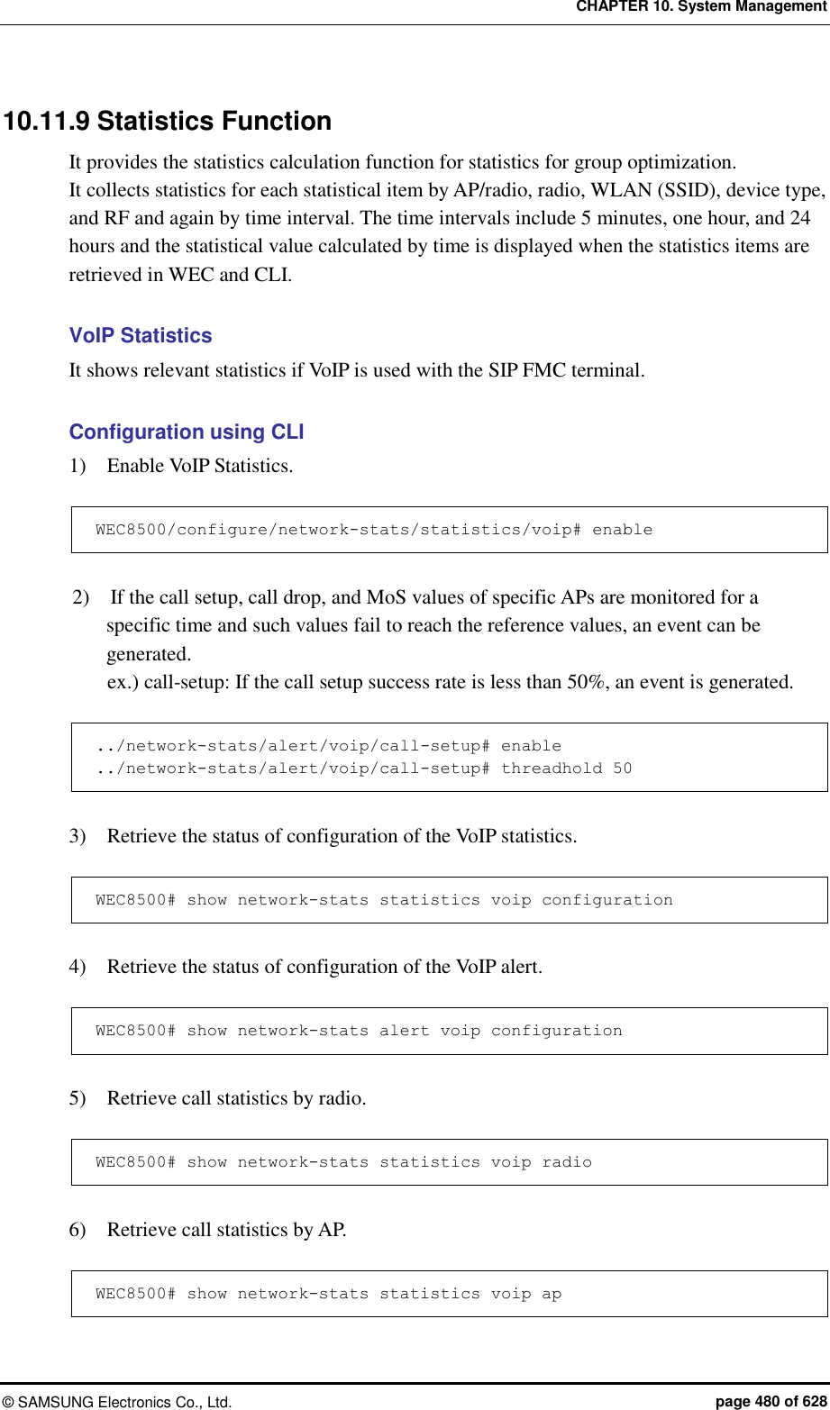 CHAPTER 10. System Management ©  SAMSUNG Electronics Co., Ltd.  page 480 of 628 10.11.9 Statistics Function It provides the statistics calculation function for statistics for group optimization. It collects statistics for each statistical item by AP/radio, radio, WLAN (SSID), device type, and RF and again by time interval. The time intervals include 5 minutes, one hour, and 24 hours and the statistical value calculated by time is displayed when the statistics items are retrieved in WEC and CLI.    VoIP Statistics It shows relevant statistics if VoIP is used with the SIP FMC terminal.  Configuration using CLI 1)    Enable VoIP Statistics.  WEC8500/configure/network-stats/statistics/voip# enable  2)    If the call setup, call drop, and MoS values of specific APs are monitored for a specific time and such values fail to reach the reference values, an event can be generated. ex.) call-setup: If the call setup success rate is less than 50%, an event is generated.  ../network-stats/alert/voip/call-setup# enable ../network-stats/alert/voip/call-setup# threadhold 50  3)    Retrieve the status of configuration of the VoIP statistics.  WEC8500# show network-stats statistics voip configuration  4)    Retrieve the status of configuration of the VoIP alert.  WEC8500# show network-stats alert voip configuration  5)    Retrieve call statistics by radio.  WEC8500# show network-stats statistics voip radio  6)    Retrieve call statistics by AP.  WEC8500# show network-stats statistics voip ap   