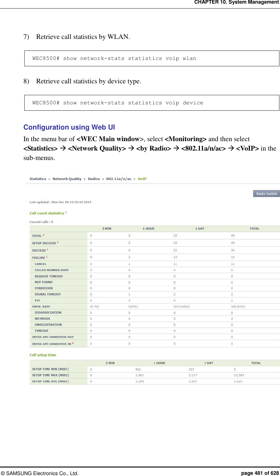 CHAPTER 10. System Management ©  SAMSUNG Electronics Co., Ltd.  page 481 of 628 7)    Retrieve call statistics by WLAN.  WEC8500# show network-stats statistics voip wlan  8)    Retrieve call statistics by device type.  WEC8500# show network-stats statistics voip de vice  Configuration using Web UI In the menu bar of &lt;WEC Main window&gt;, select &lt;Monitoring&gt; and then select &lt;Statistics&gt;  &lt;Network Quality&gt;  &lt;by Radio&gt;  &lt;802.11a/n/ac&gt;  &lt;VoIP&gt; in the sub-menus.    